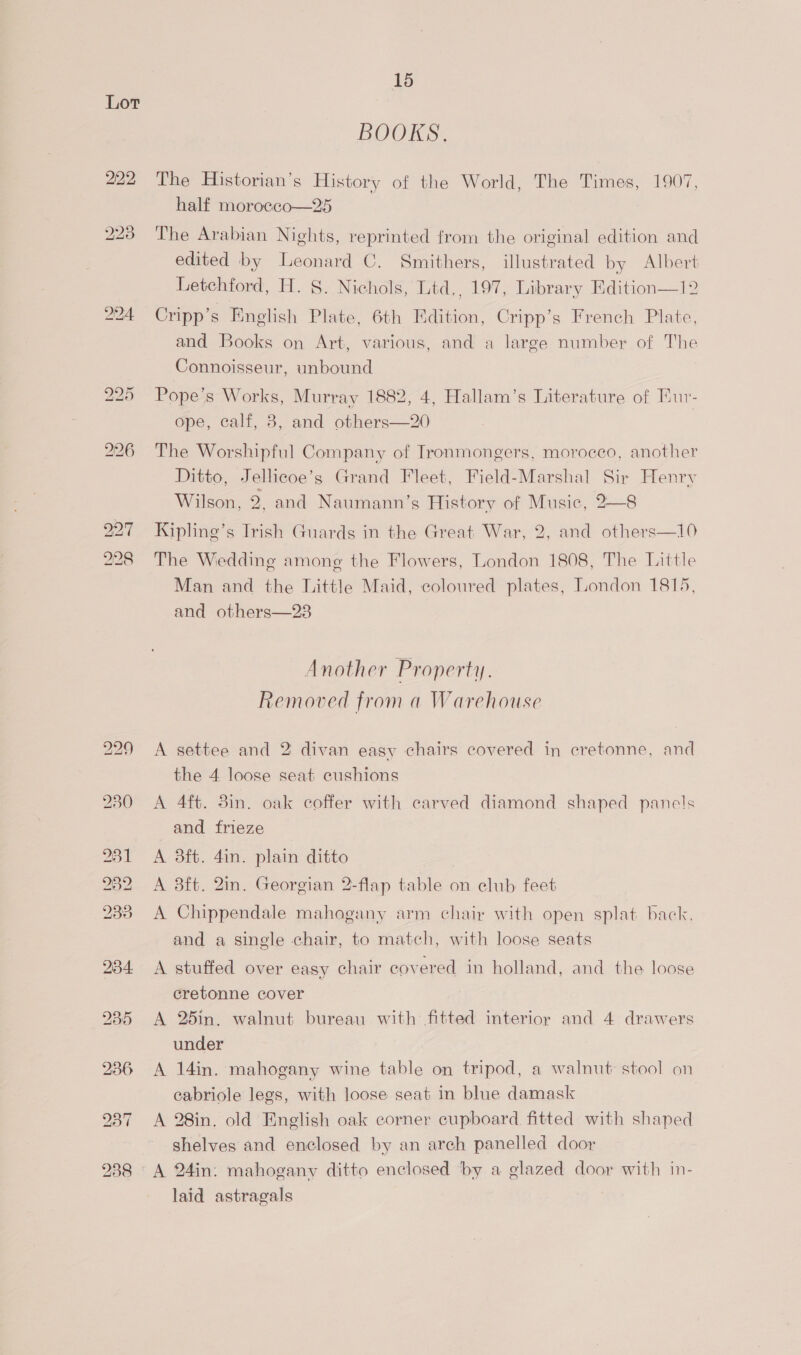 BOOKS. The Historian’s History of the World, The Times, 1907, half morocco—25 The Arabian Nights, reprinted from the original edition and edited by Leonard C. Smithers, illustrated by Albert Letchford, H. 8. Nichols, Ltd., 197, Library Edition—12 Cripp’s English Plate, 6th Edition, Cripp’s French Plate, and Books on Art, various, and a large number of The Connoisseur, unbound Pope’s Works, Murray 1882, 4, Hallam’s Literature of Eur- ope, calf, 3, and others—20 The Worshipful Company of Ironmongers, morocco, another Ditto, Jellicoe’s Grand Fleet, Field-Marshal Sir Henry Wilson, 2. and Naumann’s History of Music, 2—8 Kipling’s Trish Guards in the Great War, 2, and others—10 The Wedding among the Flowers, London 1808, The Little Man and the Little Maid, coloured plates, London 1815, and others—23 Another Property. Removed from a Warehouse A settee and 2 divan easy chairs covered in cretonne, and the 4 loose seat cushions A 4ft. 8in. oak coffer with carved diamond shaped panels and frieze A 3ft. 4in. plain ditto , A 8ft. 2in. Georgian 2-flap table on club feet A Chippendale mahogany arm chair with open splat back. and a single chair, to match, with loose seats A stuffed over easy chair covered in holland, and the loose eretonne cover A 25in. walnut bureau with fitted interior and 4 drawers under A 14in. mahogany wine table on tripod, a walnut stool on cabriole legs, with loose seat in blue damask A 28in. old English oak corner cupboard fitted with shaped shelves and enclosed by an arch panelled door A 24in: mahogany ditto enclosed by a glazed door with in- laid astragals