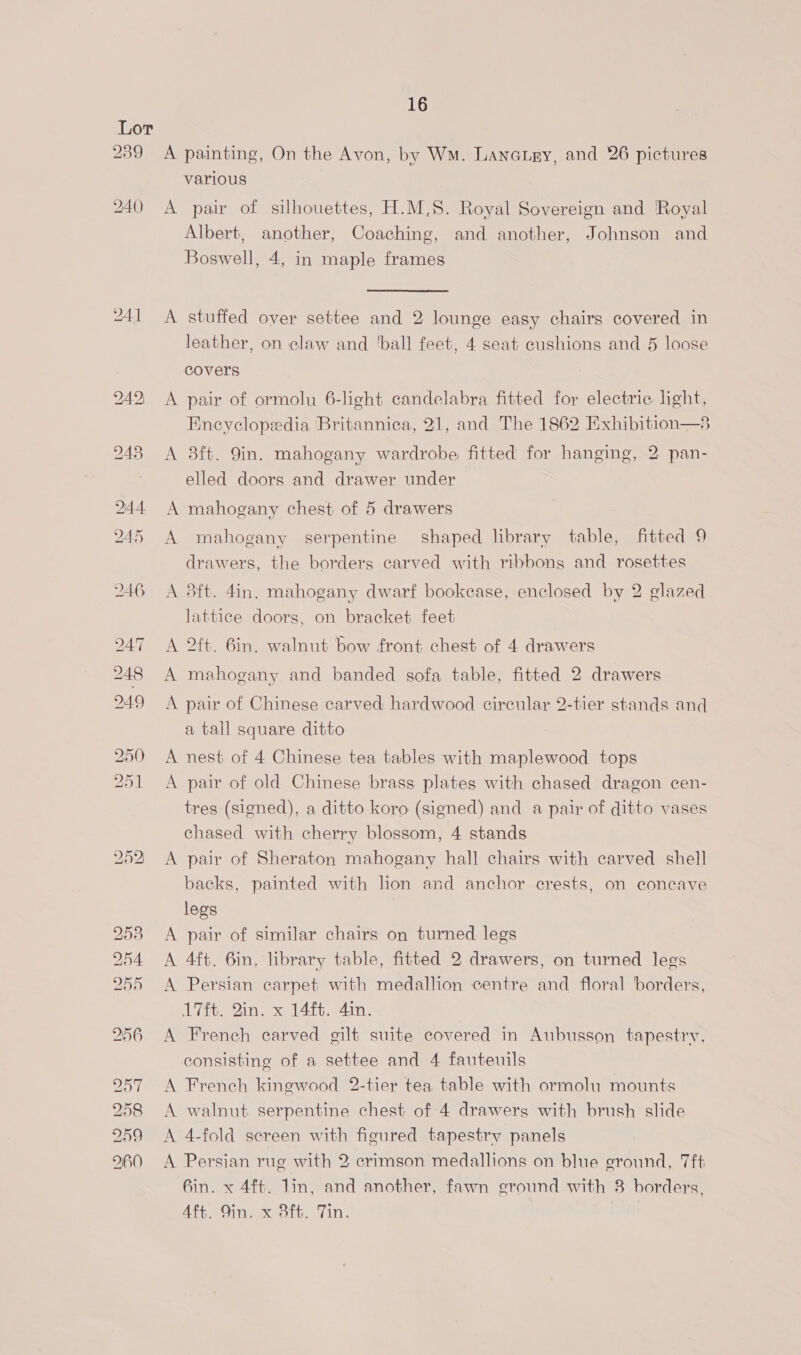 Lor 239 <A painting, On the Avon, by WM. Lanarny, and 26 pictures various 240 A pair of silhouettes, H.M.S. Royal Sovereign and Royal Albert, another, Coaching, and another, Johnson and Boswell, 4, in maple frames 241 A stuffed over settee and 2 lounge easy chairs covered in leather, on claw and ‘ball feet, 4 seat cushions and 5 loose covers 242 A pair of ormolu 6-light candelabra fitted for electric light, Eneyclopedia Britannica, 21, and The 1862 Exhibition—3 248 A 8ft. 9in. mahogany wardrobe fitted for hanging, 2 pan- elled doors and drawer under 244 A mahogany chest of 5 drawers 245 A mahogany serpentine shaped library table, fitted 9 drawers, the borders carved with ribbons and rosettes 246 =A 38ft. 4in. mahogany dwarf bookcase, enclosed by 2 glazed lattice doors, on bracket feet 247 =A Oft. 6in. walnut bow front chest of 4 drawers 248 A mahogany and banded sofa table, fitted 2 drawers 249 <A pair of Chinese carved hardwood circular 2-tier stands and a tall square ditto 250 <A nest of 4 Chinese tea tables with maplewood tops 251 <A pair of old Chinese brass plates with chased dragon cen- tres (signed), a ditto koro (signed) and a pair of ditto vases chased with cherry blossom, 4 stands 252 <A pair of Sheraton mahogany hall chairs with carved shell backs, painted with lion and anchor crests, on concave legs 253 <A pair of similar chairs on turned legs 254 <A 4ft. 6in. library table, fitted 2 drawers, on turned legs 255 A Persian carpet with medallion centre and floral borders, 17ft. Qin. x 14ft. 4in. 256 A French carved gilt suite covered in Aubusson tapestry, consisting of a settee and 4 fauteuils 257 A French kingwood 2-tier tea table with ormolu mounts 258 A walnut serpentine chest of 4 drawers with brush slide 259 <A 4-fold screen with figured tapestry panels 960 A Persian rug with 2 crimson medallions on blue ground, Tft 6in. x 4ft. lin, and another, fawn ground with 8 borders, Att. Oinwexeotts Tin.