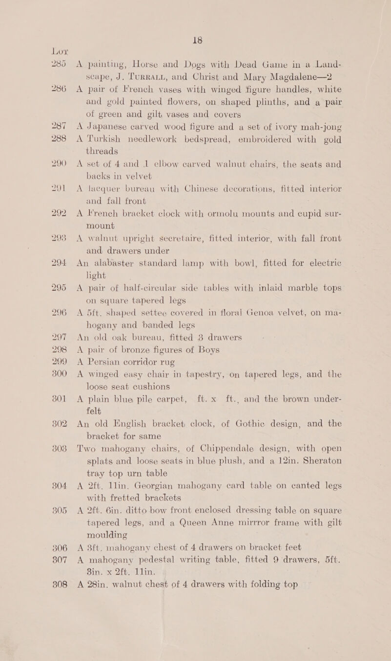304 805 306 307 308 18 A painting, Horse and Dogs with Dead Game in a Land- scape, J. Turraun, and Christ and Mary Magdalene—2 A pair of French vases with winged figure handles, white and gold painted flowers, on shaped plinths, and a pair of green and gilt vases and covers A Japanese carved wood figure and a set of ivory mah-jong A Turkish needlework bedspread, embroidered with gold threads A set of 4 and 1 elbow carved walnut chairs, the seats and backs in velvet A lacquer bureau with Chinese decorations, fitted imterior and fall front A French bracket clock with ormolu mounts and cupid sur- mount A walnut upright secretaire, fitted interior, with fall front and drawers under An alabaster standard lamp with bowl, fitted for electric light A pair of half-circular side tables with inlaid marble tops on square tapered legs A 5ft. shaped settee covered in floral Genoa velvet, on ma- hogany and banded legs An old oak bureau, fitted 3 drawers A pair of bronze figures of Boys A Persian corridor rug A winged easy chair in tapestry, on tapered legs, and the loose seat cushions A plain blue pile carpet, ft. x ft., and the brown under- felt An old English bracket clock, of Gothic design, and the bracket for same Two mahogany chairs, of Chippendale design, with open splats and loose seats in blue plush, and a 12in. Sheraton tray top urn table A 2ft. 1lin. Georgian mahogany card table on canted legs with fretted brackets A 2t. 6in. ditto bow front enclosed dressing table on square tapered legs, and a Queen Anne mirrror frame with gilt moulding A 8ft. mahogany chest of 4 drawers on bracket feet A mahogany pedestal writing table, fitted 9 drawers, 5ft. Sin. x 2ft. Llin. A 28in. walnut chest of 4 drawers with folding top