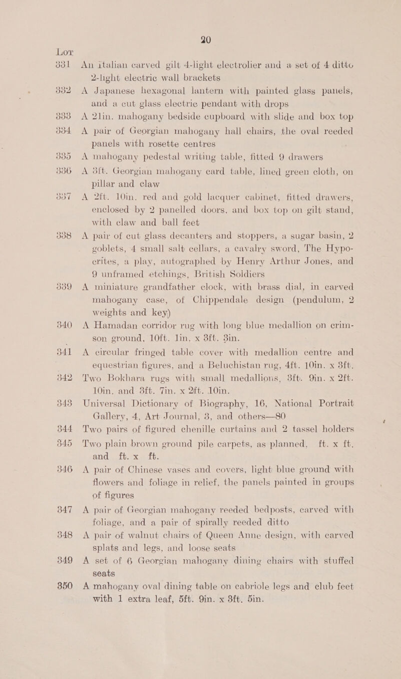 338 339 350 20 An italian carved gilt 4-light electrolier and a set of 4 ditto 2-light electrie wall brackets A Japanese hexagonal lantern with painted glass panels, and a cut glass electric pendant with drops A 2lin. mahogany bedside cupboard with slide and box top A pair of Georgian mahogany hall chairs, the oval reeded panels with rosette centres A mahogany pedestal writing table, fitted 9 drawers A 3ft. Georgian mahogany card table, lined green cloth, on pillar and claw A 2tt. 10in. red and gold lacquer cabinet, fitted drawers, enclosed by 2 panelled doors, and box top on gilt stand, with claw and ball feet A pair of cut glass decanters and stoppers, a sugar basin, 2 goblets, 4 small salt cellars, a cavalry sword, The Hypo- crites, a play, autographed by Henry Arthur Jones, and 9 unframed etchings, British Soldiers A miniature grandfather clock, with brass dial, in carved mahogany case, of Chippendale design (pendulum, 2 weights and key) A Hamadan corridor rug with long blue medallion on crim- son ground, 10ft. lin. x 3ft. 8in. A circular fringed table cover with medallion centre and equestrian figures, and a Beluchistan rug, 4ft. 10in. x 3ft. Two Bokhara rugs with small medallions, 3ft. Qin. x 2ft. 10in. and 38ft. Tin. x 2ft. 10in. Universal Dictionary of Biography, 16, National Portrait Gallery, 4, Art Journal, 8, and others—80 Two pairs of figured chenille curtains and 2 tassel holders Two plain brown ground pile carpets, as planned, ft. x ft. Od edb, eet A pair of Chinese vases and covers, light blue ground with flowers and foliage in relief, the panels painted in groups of figures | A pair of Georgian mahogany reeded bedposts, carved with foliage, and a pair of spirally reeded ditto A pair of walnut chairs of Queen Anne design, with carved splats and legs, and loose seats A set of 6 Georgian mahogany dining chairs with stuffed seats A mahogany oval dining table on cabriole legs and club feet with 1 extra leaf, 5ft. Qin. x 8ft. 5in.