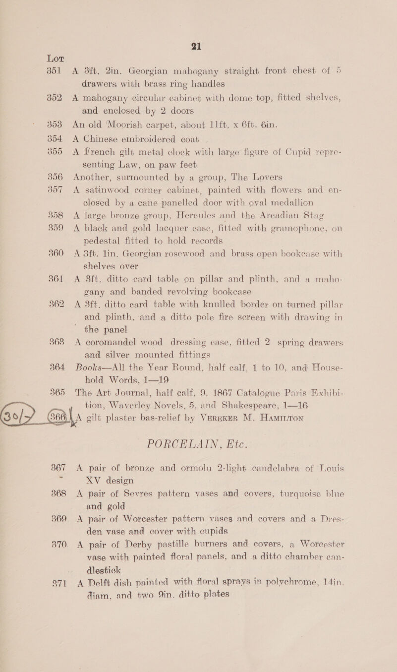 Lot 351 A sft. 2in. Georgian mahogany straight front chest of 5 drawers with brass ring handles 352 A mahogany circular cabinet with dome top, fitted shelves, and. enclosed by 2 doors | 353 An old Moorish carpet, about lft. x 6ft. Gin. 304. A Chinese embroidered coat ~ 3805 A French gilt metal clock with large figure of Cupid repre- senting Law, on paw feet 3856 Another, surmounted by a group, The Lovers 357 A satinwood corner cabinet, painted with flowers and en- closed by a cane panelled door with oval medallion 358 A large bronze group, Hercules and the Arcadian Stag 859 A black and gold lacquer case, fitted with gramophone, on pedestal fitted to hold records 360 A 3ft. lin. Georgian rosewood and brass open bookcase with shelves over 361 <A 8ft. ditto card table on pillar and plinth, and a maho- gany and banded revolving bookcase 862 A Bft. ditto ecard table with knulled border on turned pillar and plinth, and a ditto pole fire screen with drawing in the panel 363 A coromandel wood dressing case, fitted 2 spring drawers and silver mounted fittings 864 Books—All the Year Round, half calf. 1 to 10, and House- hold Words, 1—19 365 The Art Journal, half calf, 9, 1867 Catalogue Paris Exhibi- tion, Waverley Novels, 5, and Shakespeare, 1—16 {A gilt plaster bas-relief by VerEKkerR M. Hamirton  a ee PORCELAIN, Ete. 3867 <A pair of bronze and ormolu 2-light candelabra of Touis ie XV design 868 <A pair of Sevres pattern vases and covers, turquoise blue and gold 369 <A pair of Worcester pattern vases and covers and a Dres- den vase and cover with cupids 370. A pair of Derby pastille burners and covers, a Worcester vase with painted floral panels, and a ditto chamber ecan- — dlestick 271 A Delft dish painted with floral sprays in polvchrome, 14in. diam, and two 9in. ditto plates