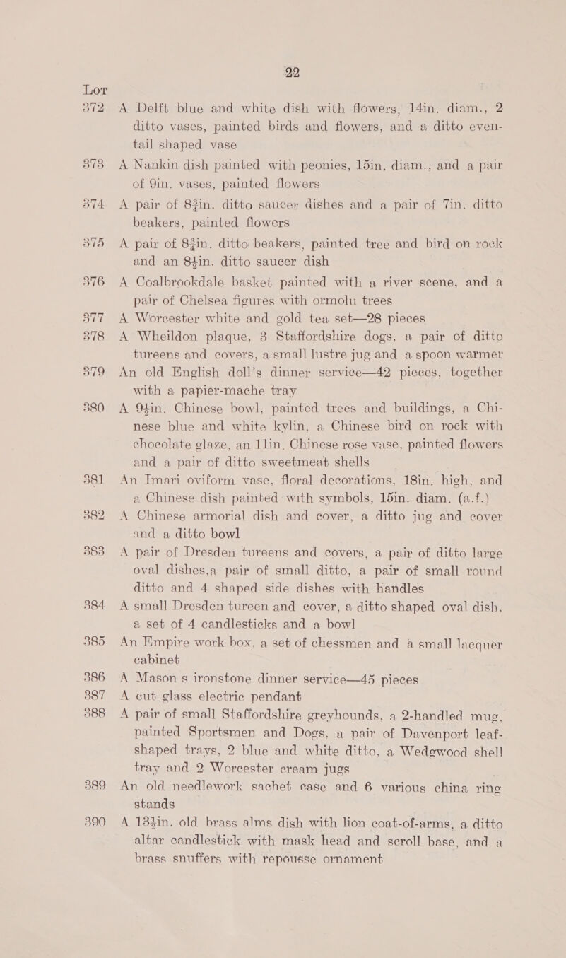 889 390 92 A Delft blue and white dish with flowers, 14in. diam., 2 ditto vases, painted birds and flowers, and a ditto even- tail shaped vase A Nankin dish painted with peonies, 15in. diam., and a pair of 9in. vases, painted flowers A pair of 83in. ditto saucer dishes and a pair of Tin. ditto beakers, painted flowers A pair of 83in. ditto beakers, painted tree and bird on rock and an 84in. ditto saucer dish A Coalbrookdale basket painted with a river scene, and a pair of Chelsea figures with ormolu trees A Worcester white and gold tea set—28 pieces A Wheildon plaque, 3 Staffordshire dogs, a pair of ditto tureens and covers, a small lustre jug and a spoon warmer An old English doll’s dinner service—42 pieces, together with a papier-mache tray A 94in. Chinese bowl, painted trees and buildings, a Chi- nese blue and white kylin, a Chinese bird on rock with chocolate glaze, an 1lin, Chinese rose vase, painted flowers and a pair of ditto sweetmeat shells An Imari oviform vase, floral decorations, 18in. high, and a Chinese dish painted with symbols, 15in. diam. (a.f.) A Chinese armorial dish and cover, a ditto jug and cover and a ditto bowl A pair of Dresden tureens and covers, a pair of ditto large oval dishes,a pair of small ditto, a pair of small round ditto and 4 shaped side dishes with handles A small Dresden tureen and cover, a ditto shaped oval dish, a set of 4 candlesticks and a bowl An Empire work box, a set of chessmen and &amp; small lacquer cabinet A Mason s ironstone dinner service—45 pieces A cut glass electric pendant A pair of small Staffordshire grevhounds, a 2-handled mug, painted Sportsmen and Dogs, a pair of Davenport leaf- shaped trays, 2 blue and white ditto, a Wedgwood shell tray and 2 Worcester cream jugs . An old needlework sachet case and 6 various china ring stands A 184in. old brass alms dish with lion coat-of-arms, a ditto altar candlestick with mask head and scroll base, and a brass snuffers with repousse ornament |