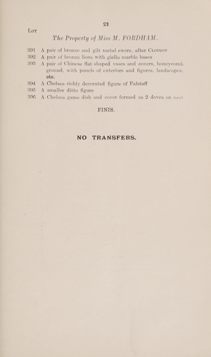 394 595 596 23 The Property of Miss M. FORDHAM. A pair of bronze and gilt metal ewers, after CLODION A pair of bronze long with giallo marble bases A pair of Chinese flat shaped vases and covers, honeycomb ground, with panels of exteriors and figures, landscapes, etc. A Chelsea richly decorated figure of Falstaff A smaller ditto figure A Chelsea game dish and cover formed as 2 doves on nest FINIS. NO TRANSFERS.