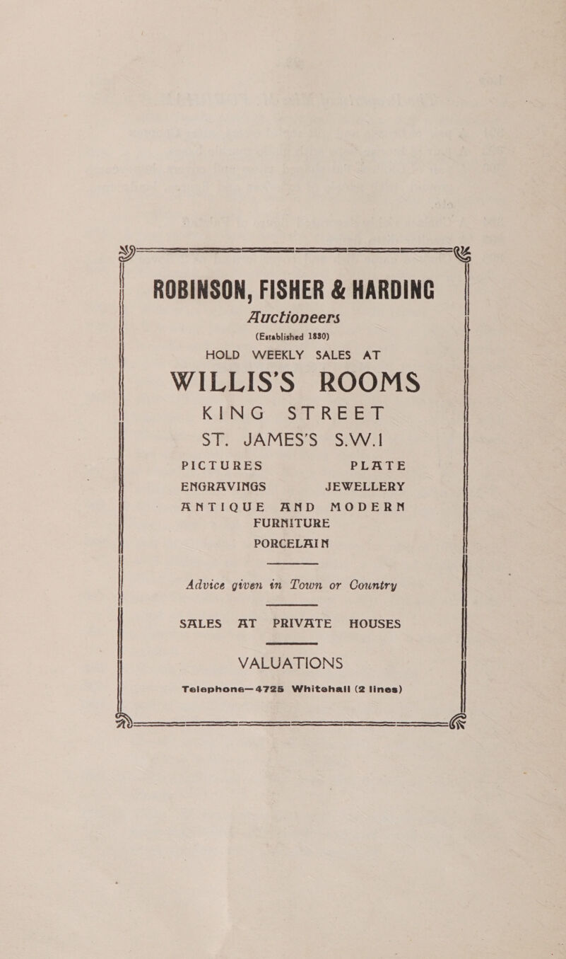    pr eo y% ROBINSON, FISHER &amp; HARDING 1 Auctioneers (Established 1830) HOLD WEEKLY SALES AT WILLIS'S ROOMS KING STREET | ST. JAMES’S S.W.!   PICTURES PLATE ENGRAVINGS JEWELLERY ANTIQUE AND MODERN FURNITURE PORCELAIN    LL ee ee) ES TF A SD eT as NS AR SES EE er ce LL ET AA A STS CT NT TS SE TT. aT a: NTN ATR ee I ee Ae ¥z Jnl Advice given in Town or Country SALES AT PRIVATE HOUSES | VALUATIONS Telephone— 4725 Whitehall (2 lines)    