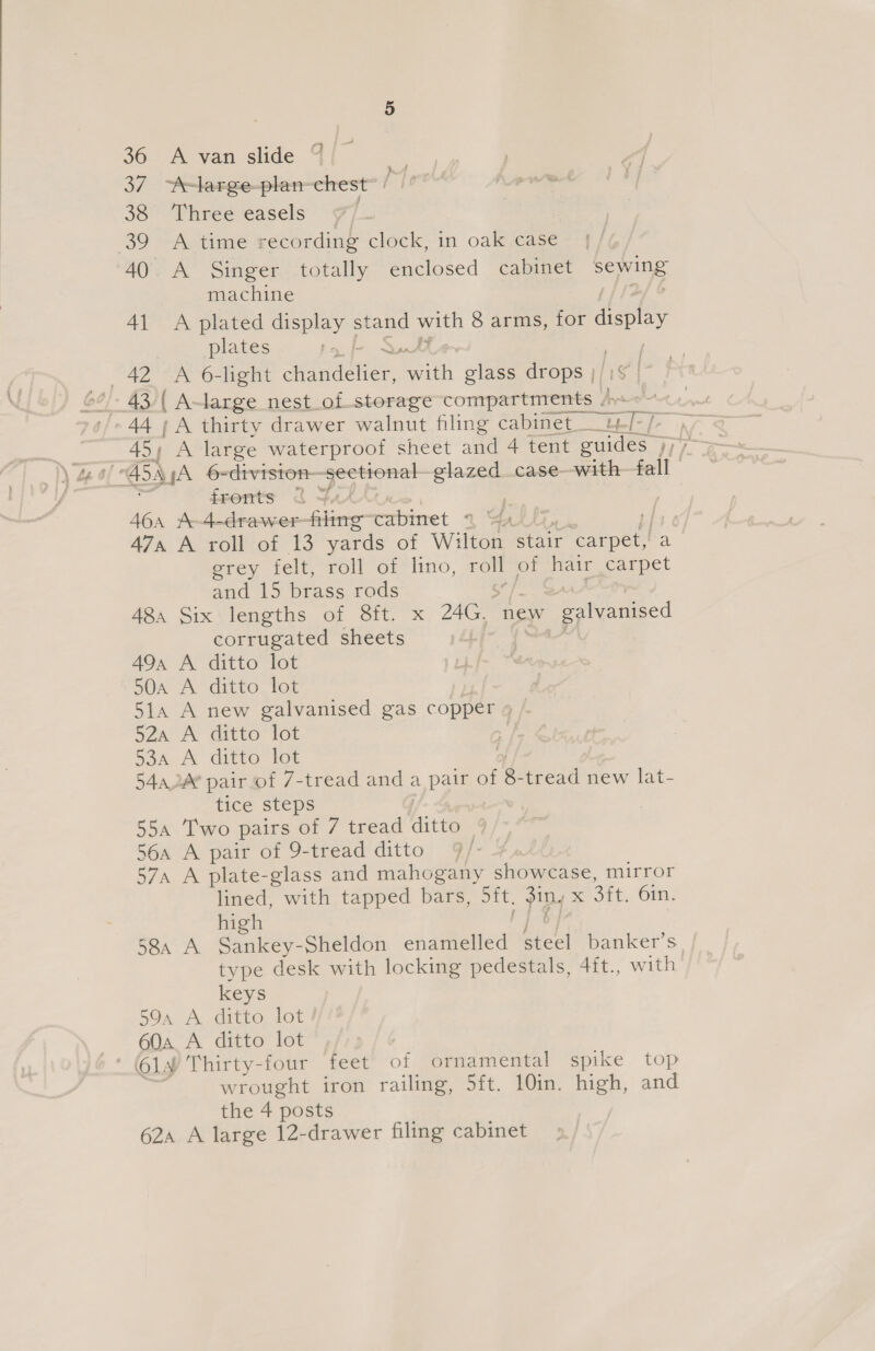 36 A van slide © 37 A-large-plan-chest / 38 Three easels 7) 39 A time recording clock, in oak case 40. A Singer totally enclosed cabinet ‘sewing machine 41 A plated display ove cs 8 arms, for deplay plates fronts &lt;&lt; + i 46a A-4-drawer yee cabimet % Ga 47a A roll of 13 yards of Wilton stair eee a grey felt, roll of lino, roll of hair carpet and 15 brass rods 48a Six:lengths of S8ft. x 26 new pees corrugated sheets 49a A ditto lot 50a A ditto lot 51a A new galvanised gas copper » 52a A ditto lot | 53a A ditto lot | 540.4 pair of 7-tread anda pa of 8. tread new lat- tice steps . 55a Two pairs of 7 tread ditto 56a A pair of 9-tread ditto 7 j . 57a A plate-glass and mahogany Shem tase. mirror lined, with tapped bane: sft. piny x 3ft. Gin. high 58a A Sankey- Sheldon enamelled steel banker’s type desk with locking pedestals, 4ft., with keys 59a A ditto lot 60a A ditto lot wrought iron railing, 5ft. 10in. high, and the 4 posts 62a A large 12-drawer filing cabinet