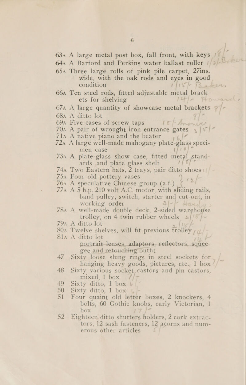 63a A large metal post box, fall front, with keys 654 Three large rolls of pink pile carpet, 27ins. wide, with the oak rods and eyes in gow condition rp] ets for shelving 68a A ditto lot 69a Five cases of screw taps aie, WM | 70a A pair of wrought iron baitence gates wie) 71a A native piano and the beater ,/¢/7 724 A large well-made mahogany plate- oa speci- men case 0 734 A plate-glass show case, fitted mein stand- ards ,and plate glass shelf yf tf 74, ‘Two Eastern hats, 2 trays, pair ditto shoes 754 Four old pottery vases oe 76a A speculative Chinese group (a.f.) : i, 774 A 5 h.p. 210 volt A.C. motor, with sliding rails, band pulley, switch, starter and cut-out, in working order : 78 A well-made double deck, 2- sided warehouse trolley, on 4 twin rubber wheels uf! SJ 794 A ditto lot | 804 Twelve shelves, will fit previous foley / 81a A ditto lot portrait-lenses, adaptors,reflectors, squee- gee and retouching outfit 48 Sixty various socket, castors and pin castors, mixed, box 49 Sixty ditto, l bom So)” Sixty ditto, 1 box | 51 Four quaint old letter boxes, 2 knockers, 4 bolts, 60 Gothic knobs, early Victorian, ] box 52 Eighteen ditto shinee holders, 2 cork extrac- tors, 12 sash fasteners, 12 acorns and num- erous other articles