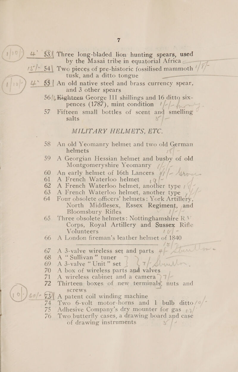 4 $3) Naree long- “Hladed: fon hunting spears, nae by the Masai tribe in equatorial Africa | ue 65 | An old native steel and brass currency spear, and 3 other spears 56 /|, Highteen George III shillings and 16 ditto six- pences (1787), mint condition //-/_ /, 5/7 Fifteen small bottles of scent and eae salts ae Es fo) MITTTARVIHEL MET See re, 58 An old Yeomanry helmet and two old German helmets 59 A Georgian Hessian helmet and busby of old Montgomeryshire Yeomanry a 60 An early helmet of 16th Lancers #7/- Ay 61 A French Waterloo helmet ,qf-' / 62 A French Waterloo helmet, another type ; \/ 7, 63 A French Waterloo helmet, another type , 64 Four obsolete officers’ helmets: York Artillery, North Middlesex, Essex Regiment, and Bloomsbury Rifles 65 Three obsolete helmets: Nottinghamshire R ‘' Corps, Royal Artillery and meses Rifle Volunteers 66 A London fireman’s leather helmet ss 1840 67 A 3-valve wireless set and parts 68 A “Sullivan” tuner a Sy 69 A 3-valve “Unit” set , t/- 4m 70 A box of wireless “ee aga valves 71 A wireless cabinet and a camera’) 7/ 72 ‘Thirteen boxes of new terminals? nuts and pe Screws si * [31 A patent coil winding machine 74. Two. 6-volt -motor-horns and 1.-bulb ditto/' 75 Adhesive Company’s dry mounter for gas } 76 Two butterfly cases, a drawing board 8 case of drawing instruments