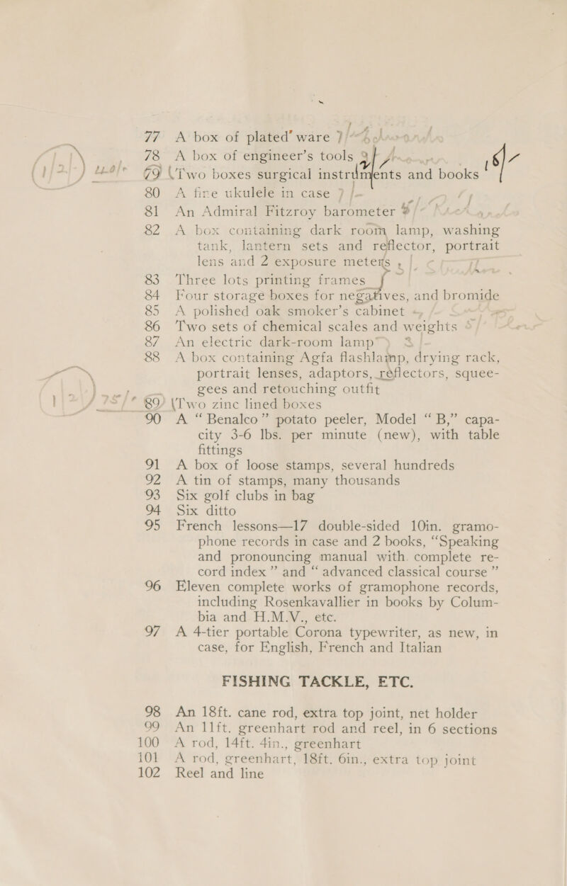 96 ss 98 99 100 idl 102 &amp; A box of plated’ ware 7” | A box of en@aneers isola of J J A fire ukulele in case 7 | An Admiral Fitzroy barometer i / A box containing dark room lamp, washing tank, lantern sets and reflector, ponent lens and 2 exposure meters | 4 Three lots printing oe ae Four storage boxes for negat ives, and bromide A polished oak smoker’s cabinet + aK. Two sets of chemical scales and weights © An electric dark-room lamp’ A box containing Agfa flashlamp, drying rack, portrait lenses, adaptors, reflectors, squee- gees and retouching outfit \T'wo zinc lined boxes A “Benalco” potato peeler, Model “B,” capa- city 3-6 lbs. per minute (new), with table fittings A box of loose stamps, several hundreds A tin of stamps, many thousands Six golf clubs in bag Six ditto French lessons—17 double-sided 10in. gramo- phone records in case and 2 books, “Speaking and pronouncing manual with. complete re- cord index ” and “ advanced classical course ” Eleven complete works of gramophone records, including Rosenkavallier in books by Colum- bia and H.M.V., etc. A 4-tier portable Corona typewriter, as new, in case, for English, French and Italian &amp; fm FISHING TACKLE, ETC. An 18ft. cane rod, extra top joint, net holder An 11ft. greenhart rod and reel, in 6 sections A rod, 14ft. 4in., greenhart A rod, greenhart, 18ft. 6in., extra top joint Reel and line