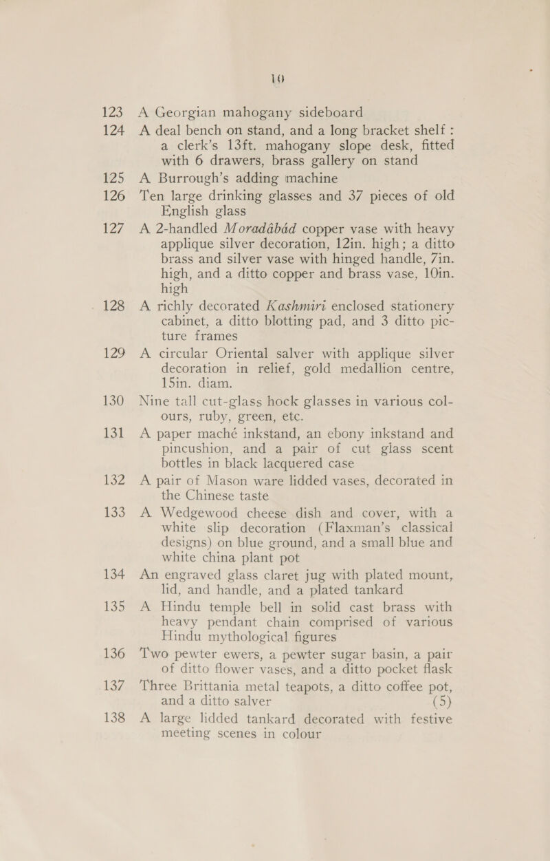 123 124 125 126 127 126 Wes, 130 134 132 133 134 135 136 137 138 10 A Georgian mahogany sideboard A deal bench on stand, and a long bracket shelf : a clerk’s 13ft. mahogany slope desk, fitted with 6 drawers, brass gallery on stand A Burrough’s adding machine Ten large drinking glasses and 37 pieces of old English glass A 2-handled Moradabad copper vase with heavy applique silver decoration, 12in. high; a ditto brass and silver vase with hinged handle, 7in. high, and a ditto copper and brass vase, 10in. high A richly decorated Kashmiri enclosed stationery cabinet, a ditto blotting pad, and 3 ditto pic- ture frames A circular Oriental salver with applique silver decoration in relief, gold medallion centre, 15in. diam. Nine tall cut-glass hock glasses in various col- ours, ruby, green, etc. A paper maché inkstand, an ebony inkstand and pincushion, and a pair of cut glass scent bottles in black lacquered case A pair of Mason ware lidded vases, decorated in the Chinese taste A. Wedgewood cheese dish and cover, with a white slip decoration (Flaxman’s classical designs) on blue ground, and a small blue and white china plant pot An engraved glass claret jug with plated mount, lid, and handle, and a plated tankard A Hindu temple bell in solid cast brass with heavy pendant chain comprised of various Hindu mythological figures Two pewter ewers, a pewter sugar basin, a pair of ditto flower vases, and a ditto pocket flask Three Brittania metal teapots, a ditto coffee pot, and a ditto salver (5) A large lidded tankard decorated with festive meeting scenes in colour