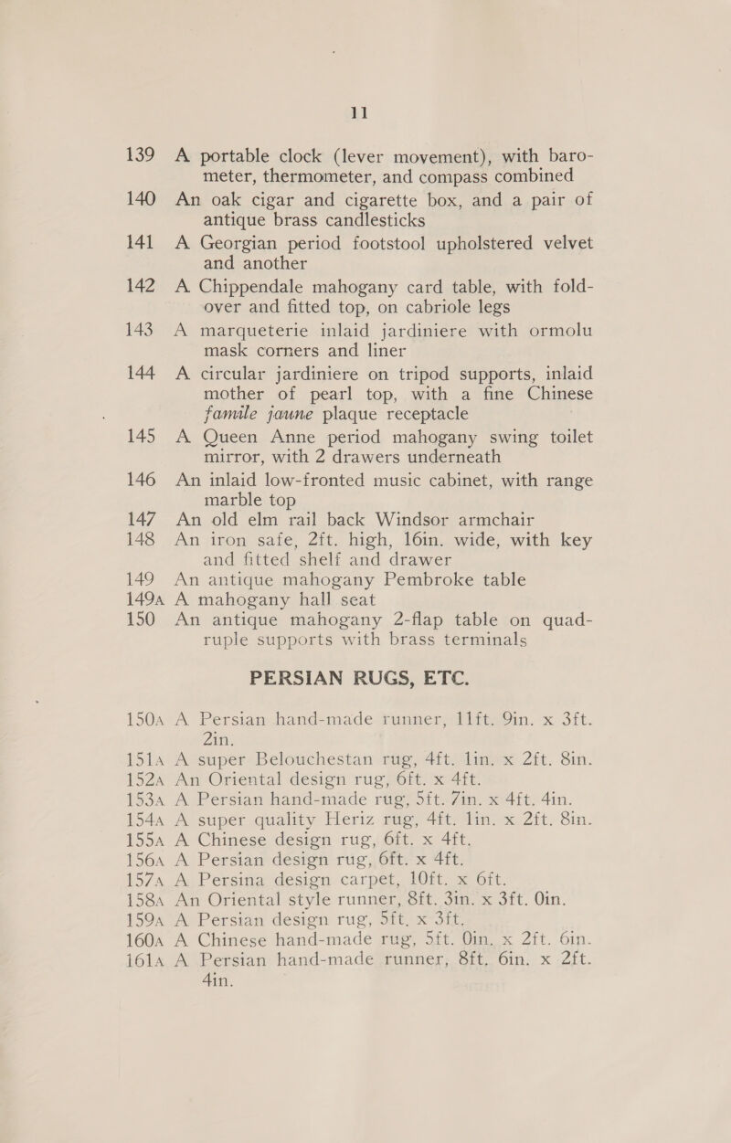 139 A portable clock (lever movement), with baro- meter, thermometer, and compass combined 140 An oak cigar and cigarette box, and a pair of antique brass candlesticks 141 A Georgian period footstool upholstered velvet and another A Chippendale mahogany card table, with fold- over and fitted top, on cabriole legs 143. A marqueterie inlaid jardiniere with ormolu A 142 mask corners and liner circular jardiniere on tripod supports, inlaid mother of pearl top, with a fine Chinese famile jaune plaque receptacle 145 A Queen Anne period mahogany swing toilet mirror, with 2 drawers underneath 146 An inlaid low-fronted music cabinet, with range marble top 147, An old elm rail back Windsor armchair 148 An iron sate, 2ft. high, l6in. wide, with key and fitted shelf and drawer 149 An antique mahogany Pembroke table 1494 A mahogany hall seat 150 An antique mahogany 2-flap table on quad- ruple supports with brass terminals 144 PERSIAN RUGS, ETC. 150a A Persian hand-made runner, 11it. 9in. x 3ft. 2in. 1514 A super Belouchestan rug, 4ft. lin. x 2ft. 8in. 152a An Oriental design rug, Oft. x 4ft. 1534 A Persian hand-made rug, 5ft. 7in. x 4ft. 4in. 1544 A super quality Heriz rug, 4ft. lin. x 2ft. 8in. 155a A Chinese design rug, 6it. x 4ft. 156a A Persian design rug, 6ft. x 4ft. 1574 A Persina design carpet, 10ft. x 6ft. 158, An Oriental style runner, 8ft. 3in. x 3ft. Oin. 159, A Persian design rug, 5ft, x 3ft. 1604 A Chinese hand-made rue, Sit. Vin, x Zit. oin. 1614 A Persian hand-made runner, 8ft, 6in. x 2ft. 4in.