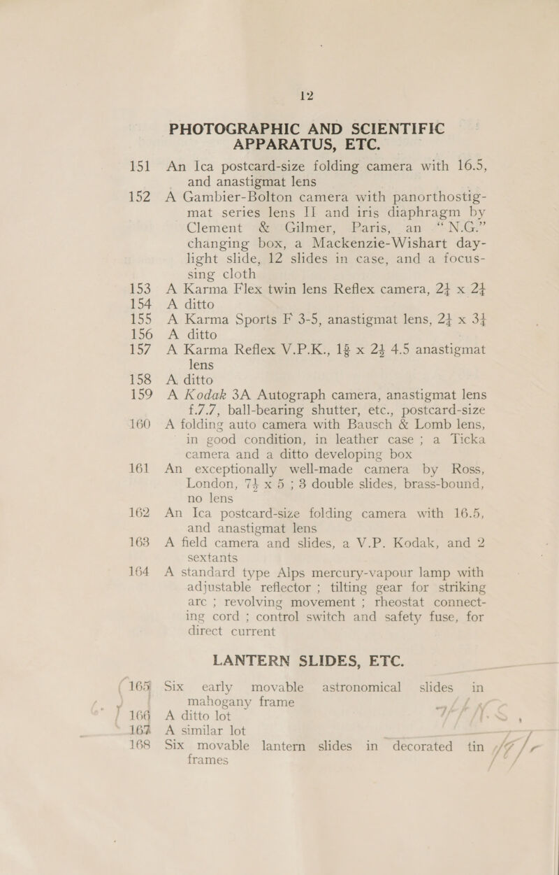 FI 152 £53 154 155 156 157 158 159 160 161 162 163 164 165 164 162 168 12 PHOTOGRAPHIC AND SCIENTIFIC APPARATUS, ETC. | An Ica postcard-size folding camera with 16.5, and anastigmat lens A Gambier-Bolton camera with panorthostig- mat series lens II and iris diaphragm by Clement “@ysGiimer, ‘Paris; an “~.N.G!” changing box, a Mackenzie-Wishart day- light slide, 12 slides in case, and a focus- sing cloth A Karma Flex twin lens Reflex camera, 2} x 24 A ditto A Karma Sports F 3-5, anastigmat lens, 24 x 34 A. ditto : A Karma Reflex V.P.K., 18 x 24 4.5 anastigmat lens A, ditto A Kodak 3A Autograph camera, anastigmat lens f.7.7, ball-bearing shutter, etc., postcard-size A folding auto camera with Bausch &amp; Lomb lens, - in good condition, in leather case ; a Ticka camera and a ditto developing box An exceptionally well-made camera by Ross, London, 74 x 5 ; 3 double slides, brass-bound, no lens An Ica postcard-size folding camera with 16.5, and anastigmat lens A field camera and slides, a V.P. Kodak, and 2 sextants A standard type Alps mercury-vapour lamp with adjustable reflector ; tilting gear for striking arc ; revolving movement ; rheostat connect- ing cord ; control switch and safety fuse, for direct current LANTERN SLIDES, ETC. Six early movable astronomical slides in mahogany frame A ditto lot A similar lot Six movable lantern slides in decorated tin frames