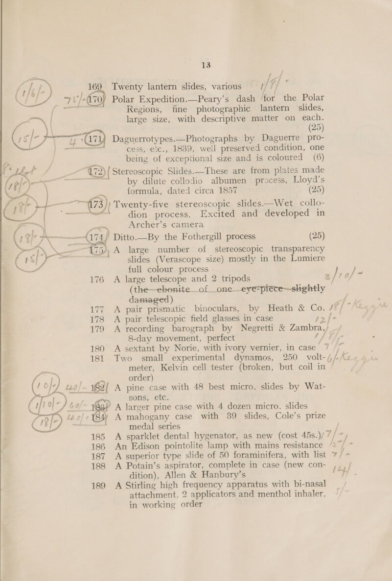  ge \ 13 fi a 169 Twenty lantern slides, various —-}/ / ). 170) Polar Expedition.—Peary’s dash for the Polar Regions, fine photographic lantern slides, large size, with descriptive matter on each. (25) cess, 18389, well preserved condition, one being ae exceptional size and is coloured (6) — (72) ( Stereoscopic Slides.—These are from plates made oe by dilute collodio albumen process, Lloyd's formula, dated circa 1857 (25) dion process. Excited and developed in Archer’s camera a74 ) Ditto. —By the Fothergill process (25) slides (Verascope size) mostly in the Lumiere full colour process bo eo 176 A large telescope and 2 tripods Gis f= (the—ebonite_of _one__eye=piete—slightly damaged) 177 A pair prismatic binoculars, by Heath &amp; —— it 178 A pair telescopic field glasses in case . 179 A recording barograph by Negretti &amp; Zambra,) 8-day movement, perfect fe 180 A sextant by Norie, with ivory vernier, in case ~ 181 Two small experimental dynamos, 250 volt- /, meter, Kelvin cell tester (broken, but coil in / order) sons, etc. A mahogany case with 39 slides, Cole’s prize medal series A sparklet dental hygenator, as new (cost 45s.)/ / An Edison pointolite lamp with mains resistance /, h-/ A superior type slide of 50 foraminifera, with list 7/ A Potain’s aspirator, complete in case (new con- ,,,; dition), Allen &amp; Hanbury’s ep 189 A Stirling high frequency apparatus with bi-nasal attachment, 2 applicators and menthol inhaler, in working order 