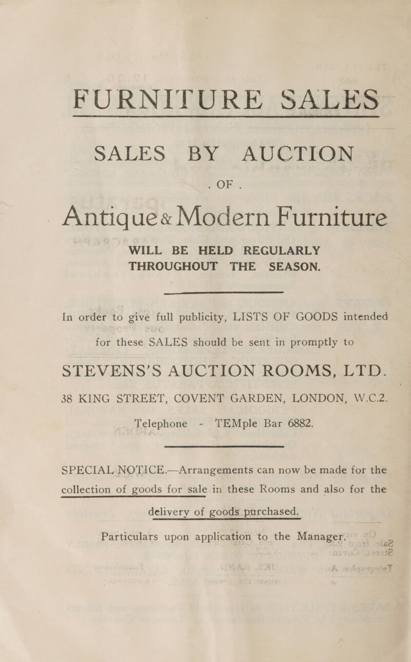 FURNITURE SALES SALES BY AUCTION OF - Antique« Modern Furniture WILL BE HELD REGULARLY THROUGHOUT THE SEASON.  In order to give full publicity, LISTS OF GOODS intended for these SALES should be sent in promptly to STEVENS’S AUCTION ROOMS, LTD. 38 KING STREET, COVENT GARDEN, LONDON, W.C.2. Telephone - TEMple Bar 6882. SPECIAL NOTICE.—Arrangements can now be made for the collection of goods for sale.in these Rooms and also for the delivery of goods purchased. Particulars upon application to the Manager.