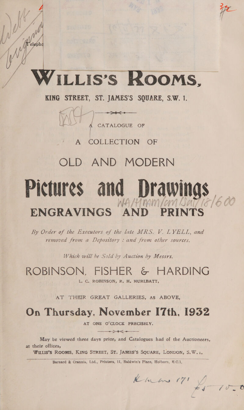  Se Nt ri EEE ILLIS’S ROOMS, KING STREET, ST. JAMES’S SQUARE, S.W. 1.  ee Wf ’ To | \ ee : ene | \ A f 4 | i ¥ » % ; Lp A CATALOGUE OF A COLLECTION OF OLD AND MODERN ENGRAVINGS “AND. PRINTS | By Order of the Executors of the late MRS. V. LYELL, and removed from a Deposttory : and from other sources. Which will be Sola by Auction by Messrs, ROBINSON, FISHER G@ HARDING L. C. ROBINSON, R. H. HURLBATT, AT THEIR GREAT GALLERIES, As ABOVE, On Thursday. November [7th, 1932 AT ONE O’CLOCK PRECISELY.  >< May be viewed three days prior, and Catalogues had of the Auctioneers, at their offices, WILLIS’s ROOMS, KING STREET, ST. James? S SQUARE, LONDON, S.W.:,  Barnard &amp; Crannis, Ltd,, Printers, 11, Baldwin’s Place, Holborn, ‘B.C.1,