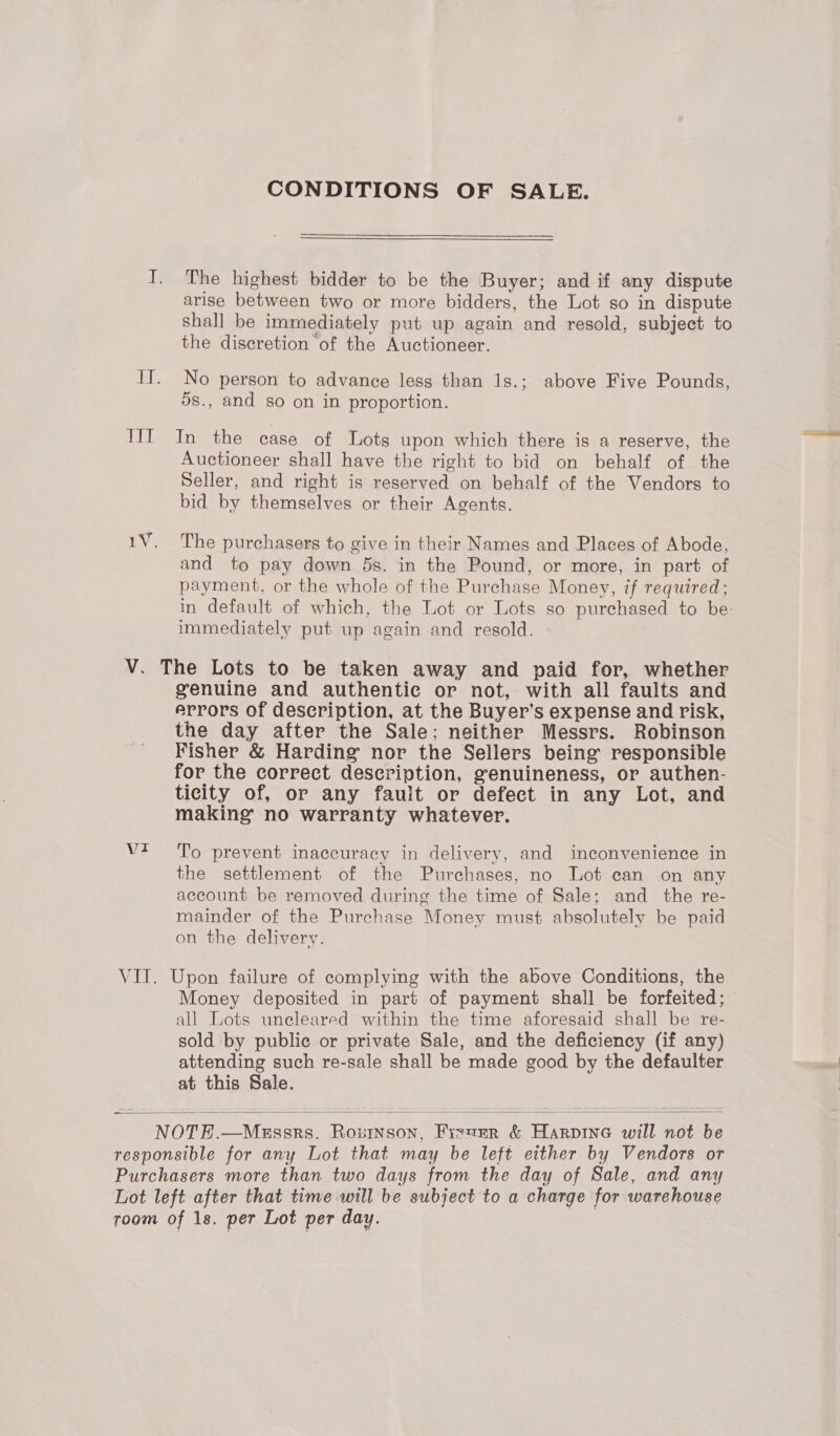 IT CONDITIONS OF SALE. The highest bidder to be the Buyer; and if any dispute shall be immediately put up again and resold, subject to the discretion of the Auctioneer. No person to advance less than 1s.; above Five Pounds, 5s., and so on in proportion. In the case of Lots upon which there is a reserve, the Auctioneer shall have the right to bid on behalf of the Seller, and right is reserved on behalf of the Vendors to bid by themselves or their Agents. The purchasers to give in their Names and Places of Abode, and to pay down 5s. in the Pound, or more, in part of payment, or the whole of the Purchase Money, if required; in default of which, the Lot or Lots so purchased to be: immediately put up again and resold. Vr genuine and authentie or not, with all faults and errors of description, at the Buyer’s expense and risk, the day after the Sale; neither Messrs. Robinson Fisher &amp; Harding nor the Sellers being responsible for the correct description, genuineness, or authen- ticity of, or any fault or defect in any Lot, and making no warranty whatever. To prevent inaccuracy in delivery, and inconvenience in the settlement of the Purchases, no Lot can on any account be removed during the time of Sale; and the re- mainder of the Purchase Money must absolutely be paid on the delivery. Money deposited in part of payment shall be forfeited; all Lots uncleared within the time aforesaid shall be re- sold by public or private Sale, and the deficiency (if any) attending such re-sale shall be made good by the defaulter at this Sale. 