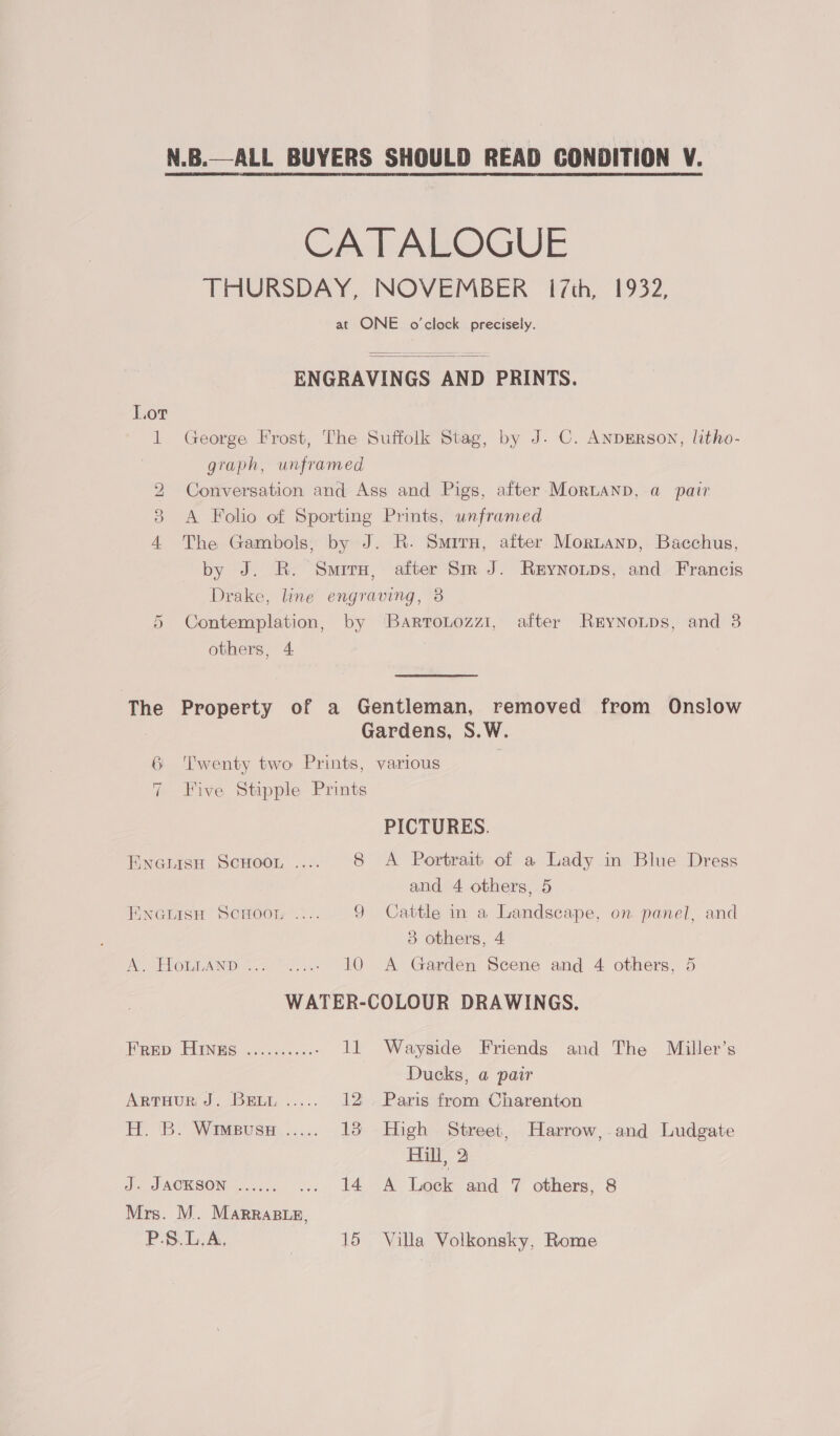 N.B.—ALL BUYERS SHOULD READ GONDITION V. CATALOGUE THURSDAY, NOVEMBER 17th, 1932, at ONE o'clock precisely. ENGRAVINGS AND PRINTS.  1 George Frost, The Suffolk Stag, by J. C. AnpgErRson, litho- graph, unframed 2 Conversation and Ass and Pigs, after MorLanb, a pair 3 A Folio of Sporting Prints, unframed 4 The Gambols, by J. R. Surry, after Mortanp, Bacchus, by J. R. Smrry, after Sm J. Reynoups, and Francis Drake, line engraving, 3 5 Contemplation, by ‘BartroLozzi, after RryNoLDs, and 3 others, 4 | The Property of a Gentleman, removed from Onslow Gardens, S.W. 6 ‘Twenty two Prints, various | 7 Five Stipple Prints PICTURES. Enerisu Scuoor .... 8 A Portrait of a Lady in Blue Dress and 4 others, 5 Eneiisn Scnoon .... 9 Cattle in a Landscape, on. panel, and 3 others, 4 A. HomLAnp ........ 10 A Garden Scene and 4 others, 5 WATER-COLOUR DRAWINGS. Hap FINES ice. ass 11 Wayside Friends and The Miller’s Ducks, a pair ARTHUR J. BELL ..... 12° Paris from Charenton H. B. Wimeussz ..... 13 High Street, Harrow, and Ludgate Hil, 2 jis PAOKSON, oe 020 ... 14 A Lock and 7 others, 8 Mrs. M. Marraste,