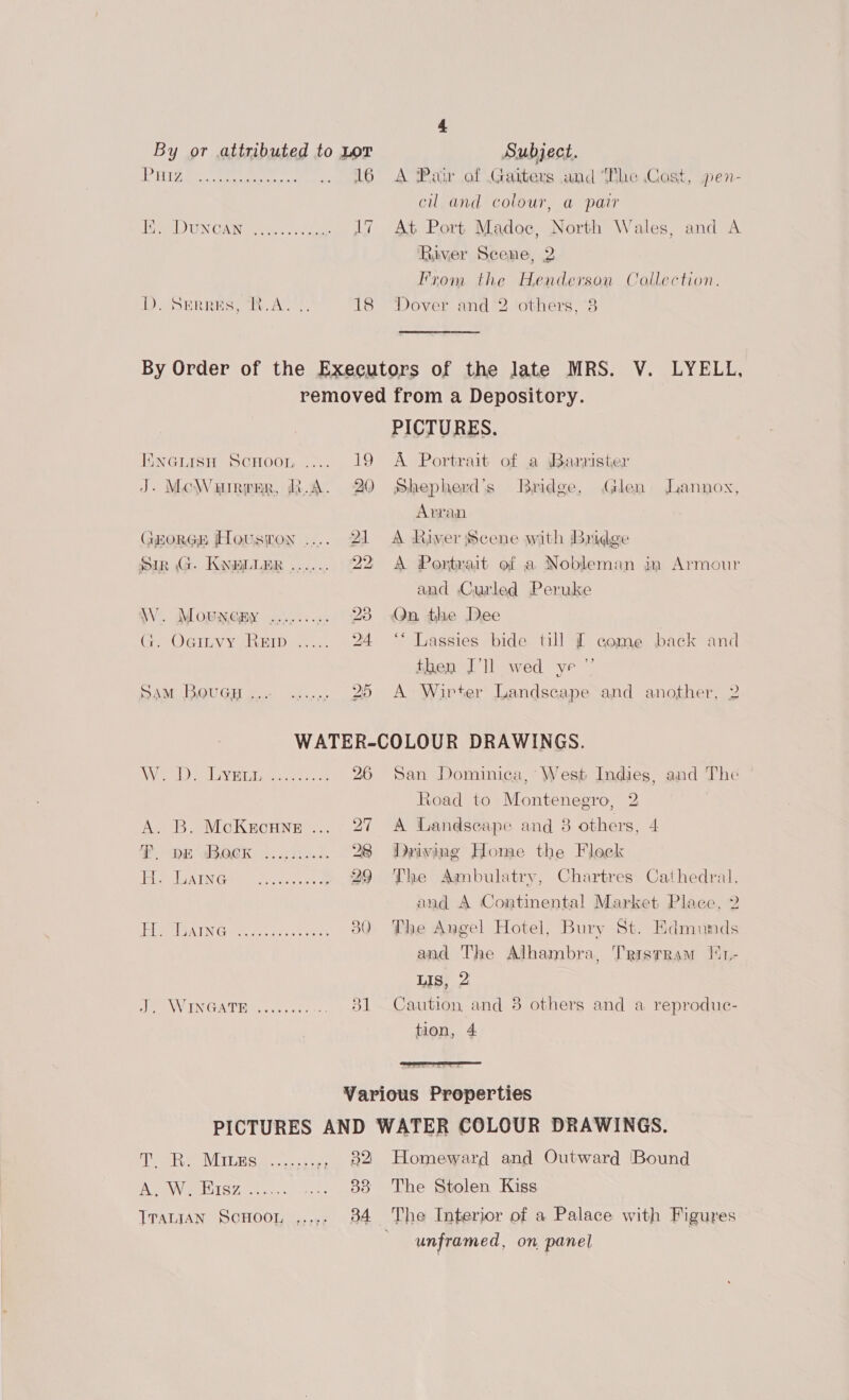 By or attributed to Lor Subject. LEAS DECA shew ectrahee okie . 16 A Pair of Gaiters and The Cost, pen- cul and colour, a pair ee) UN GAN ee hae . 17 At Port Madoc, North Wales, and A River Scene, 2 From the Henderson Collection. DD. SEREBES, “i. An. 18 ‘Dover and 2 others, 3 By Order of the Executors of the late MRS. V. LYELL, removed from a Depository. PICTURES. Encuisuy Scnoon .... 19 A Portrait of a Barrister J. McWurrrer, R.A. 20 Shepherd’s Bridge, Glen Jannox, Arran GroRGE Houston ..... 21 A River Scene with Bridge Sin G. KNBLLER ...... 22 A Portrait of a Nobleman in Armour and Curled Peruke WW. Mowmemy .......;. 23 Qn the Dee rae WErGy Yeruel Doers: 24 ‘* Lassies bide till £ eome back and then I'll wed ye ”’ SAM Bouep... ....,, 20 A > Wirter Landscape and another, 2 WATER-COLOUR DRAWINGS. Nos Bott Iep'aniins CR ee 26 San Dominica, West Indies, and The Road to Montenegro, 2 A. B. McKecune ... 27 A Landscape and 8 others, 4 PT: HE aBOEK 4..,65..0. 28 Driving Home the Flock EB BABY Apr fes cect eater. 29 The Ambulatry, Chartres Cathedral, and A Continental Market Place, 2 AL BRAT vice oo tes Cele 80 The Angel Hotel, Bury St. Edmunds and The Alhambra, Tristram M1- Lis, 2 se NWINGAT HR eck es. 831 Caution and 8 others and a reproduc- tion, 4  Various Properties PICTURES AND WATER COLOUR DRAWINGS. pete VEU Cabcc cts .. 82 Homeward and Outward Bound APIWHiIcy =)... Lo .oo) Lhe Srelen Kiss TraniAn ScHoon ,,.,. 384 The Interior of a Palace with Figures unframed, on panel