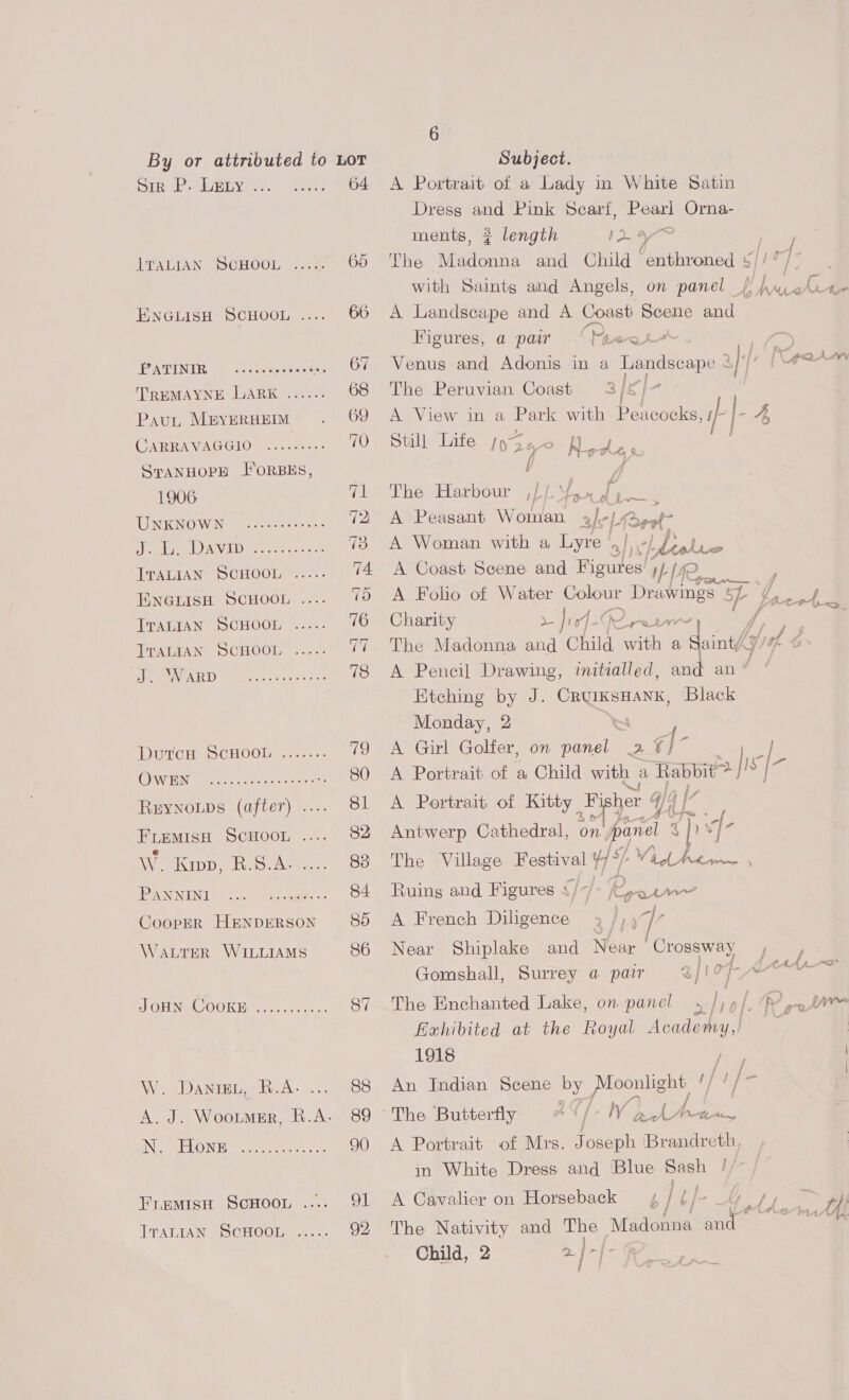 pir P\. bELy '... ITALIAN SCHOOL PATINIR Pau, M®YERHEIM CARRAVAGGIO SPANHOPE I*oRBES, 1906 UNKNOWN ITALIAN SCHOOL TTALIAN SCHOOL TTALIAN SCHOOL J. WARD OQwEN él ste) (6 a aw 6) O10) + @, 048) 6. PANNINI WaLrER WILLIAMS W. Daniget, R.A. N. Hone ITALIAN SCHOOL 64 6 Subject. A Portrait of a Lady in White Satin Dress a Pink Scart, Fe Lee ments, ¢ length ayer The shiadcnnd and Child “enthroned : i fue Ree ’ with Saints and Angels, on panel A Landscape and A Coast ee and Figures, a pair ..' Phew | Venus and Adonis in a Tansee 2} |: The Peruvian Coast 3/£)- A View in a Park with Peacocks, Still Life syZ 24 MOALe f, ws MU AQ) hehew i ‘A a2. A_ Avy |-4 The Harbour 1) i * me A Peasant Woman sfc Rest A Woman with a Lyre 3|)¢/. . 5 SS A Coast Seene and Figures i LIfe A Folio of Water Colour te Nae 5 Charity > |i f-4 Gira f The Madonna and Child Gath a » Saint) A Pencil Drawing, initzalled, Sart an | Etching by J. CruIKsHANK, Black Monday, 2 A Girl Golfer, on panel 2% qs A Portrait of a Child with a Rabbit! is [- A Portrait of Kitty Fy her 44 4 [7 Antwerp Cathedral, aps porel ps J- The Village Festival pl VG Vid Whew Ruing and Figures ¢/~/- /(patrn~ A French iieences 2fiy 7 Near Shiplake and Near Crossway , , Gomshall, Surrey a pair 2 i 0 - ena The Enchanted Lake, on panel, | /, | LA - we fixhibited at the hoyal es 1918 | An Indian Scene by Moonlight i/ The Butterfly #¢/- a Pick wa A Portrait of Mrs. J oseph Brandreth in White Dress and Blue Sash A Cavalier on Horseback ¢ /t/ {je The Nativity and ae Madonna ae Child, 2 2} j | = ae ad Oa