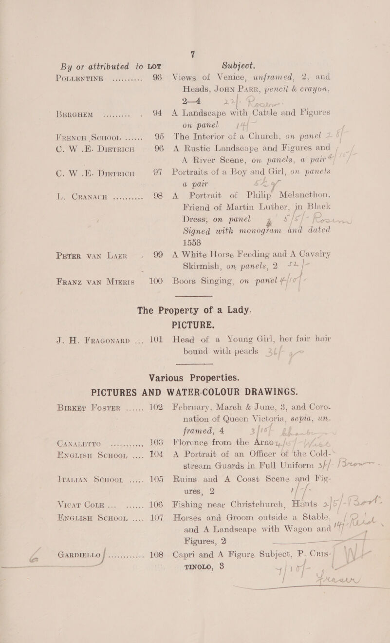 POLLENTINE: .....05... 93 SRE RGHEM — Ais. s O4 FRENCH SCHOOL ...... 95 C. W .E. Dretricu 96 C. W .E. Dierricu oi ie (ORAN AOE eee sks 98 PETER VAN LAER . 99 FRANZ VAN MIERIS 100 Views of Venice, and Heads, JoHN Parr, pencil &amp; crayon, A Landscape with Cattle and Figures on panel 4 The Interior of a Church, on panel 2 A Rustic Landscape and Figures aos a pair ~ unframed, 2, A River Scene, on panels, Portraits of a Boy we Girl, on panels a pair ‘ A Portrait of Philin? Melancthon, Friend of Martin Luther, erga a Dress; on panel gg 5$/S/7] Signed with monogram anil ee 1553 A White Horse Feeding and A Cavalry Skirmish, on panels, 2 7+ ? Boors Singing, on panel #/! J.H. Fraconarp ... 101 PICTURE. Head of a Young Gil, her fair hair bound with pearls Birker Foster ...... 102 CANATEITO°<..... 0. ven #08 Eneuisu Scuoor, .... 104 ATALAAN SCHOOL ...... 105 NWiegAT COlm.l.. ~...... 106 Pine wisn ScHoon ..... 107 &amp; GARDIBLEO RS coos eo. le 108 e February, March &amp; June, 3, and Coro- nation of eae Victoria, sepia, un- framed, 4 3/10 ns Florence from the gts 1/1 / A Portrait of an Officer of ‘the Cold-* stream Guards in Full Uniform s}/ Ruins and A Coast Scene eo Fig- ures, 2 f 3 Fishing near Christchurch, Horses and Groom outside a Stable, and A Landscape with Wagon and Capri and A Figure ane . ei TINOLO, 3 nD;