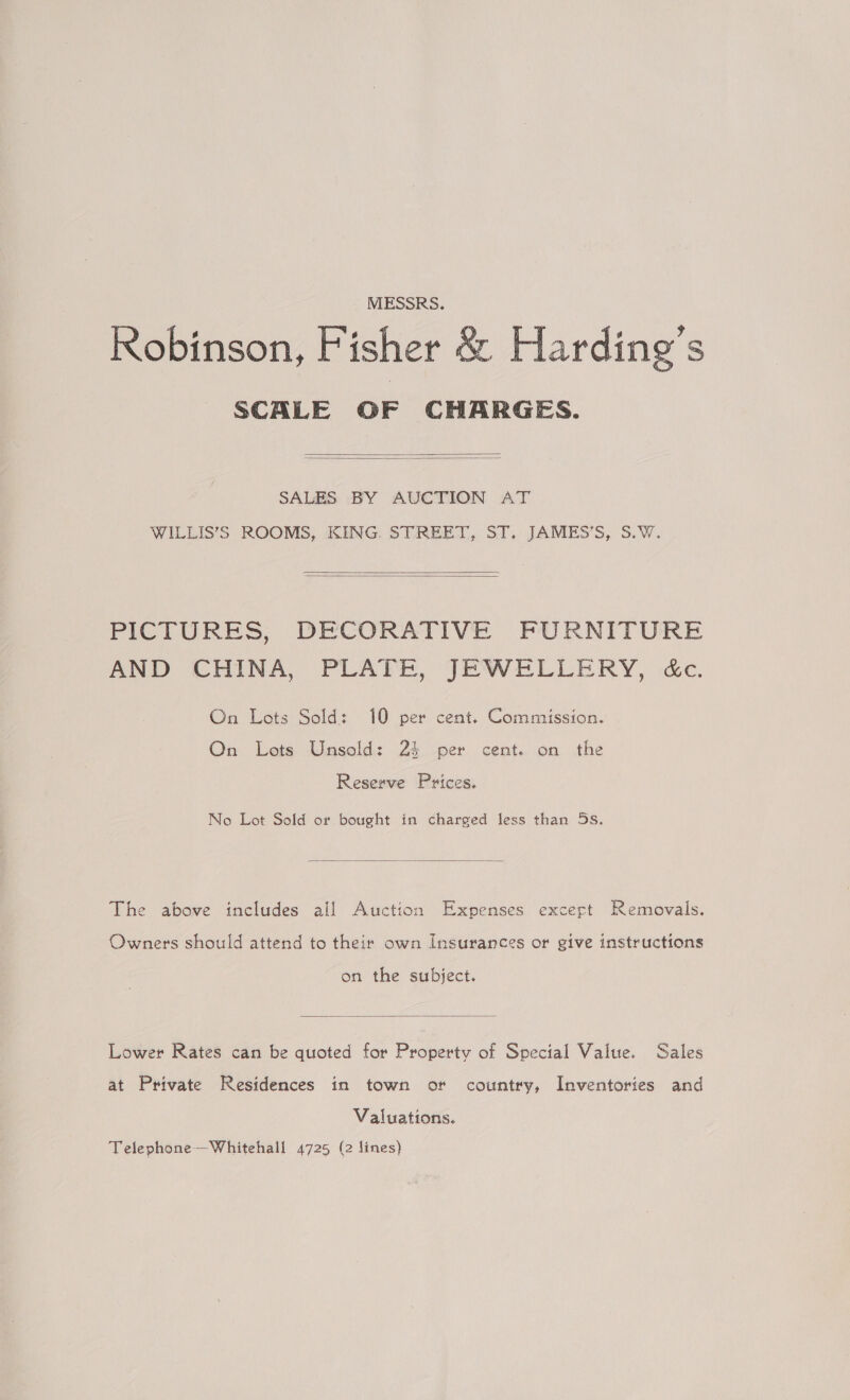 MESSRS. Robinson, Fisher &amp; Harding's SCALE OF CHARGES.   SALES BY AUCTION AT WILLIS’S ROOMS, KING. STREET, ST. JAMES’S, S.W.   PICTURES, DECORATIVE FURNITURE AND CHINA, PLATE, JEWELLERY, &amp;c. On Lots Sold: 10 per cent. Commission. On Lots Unsold: 24 per cent. on the Reserve Prices. No Lot Sold or bought in charged less than 5s.  The above includes all Auction Expenses excert Removals. Owners should attend to their own Insurances or give instructions on the subject.  Lower Rates can be quoted for Property of Special Value. Sales at Private Residences in town or country, Inventories and Valuations. Telephone —Whitehall 4725 (2 lines)