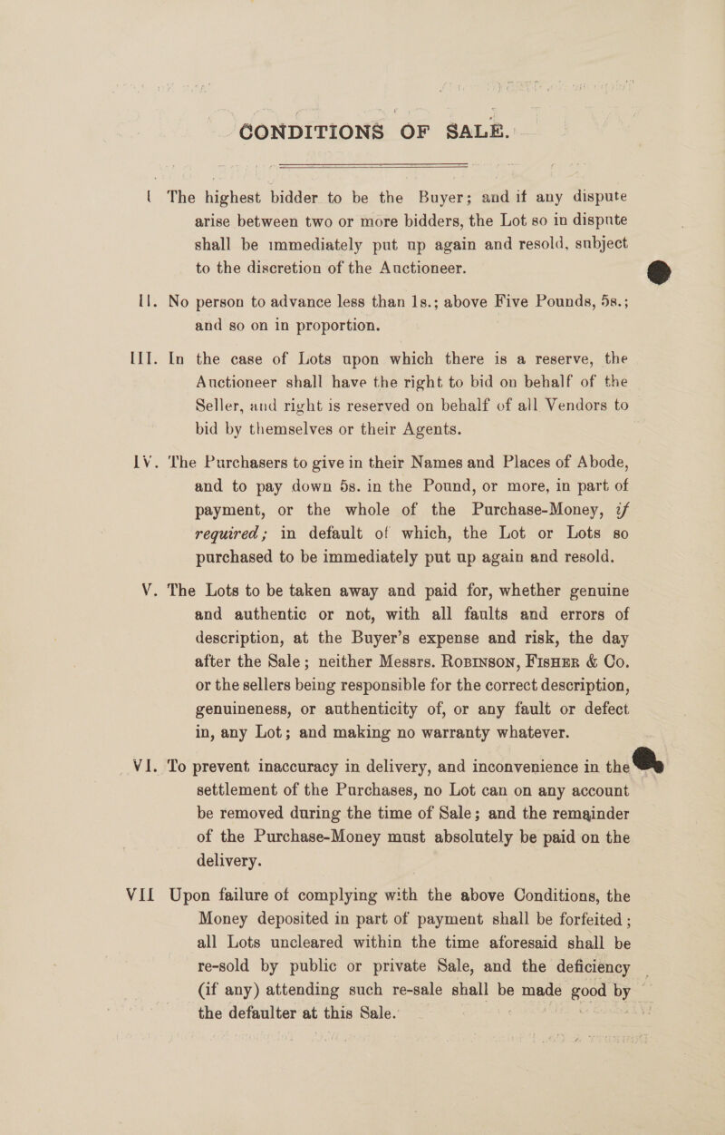 “CONDITIONS OF SALE.  ( The highest bidder to be the Buyer; and if any dispute arise between two or more bidders, the Lot so in dispute shall be immediately put up again and resold, subject to the discretion of the Auctioneer. © il. No person to advance less than 1s.; above Five Pounds, 5s. ; and so on in proportion. [1I. In the case of Lots upon which there is a reserve, the Auctioneer shall have the right to bid on behalf of the Seller, and right is reserved on behalf of all Vendors to bid by themselves or their Agents. LV. The Purchasers to give in their Names and Places of Abode, and to pay down 5s. in the Pound, or more, in part of payment, or the whole of the Purchase-Money, :/ required; in default of which, the Lot or Lots so purchased to be immediately put up again and resold. V. The Lots to be taken away and paid for, whether genuine and authentic or not, with all faults and errors of description, at the Buyer’s expense and risk, the day after the Sale; neither Messrs. Ropinson, Fisoer &amp; Co. or the sellers being responsible for the correct description, genuineness, or authenticity of, or any fault or defect in, any Lot; and making no warranty whatever. VI. To prevent inaccuracy in delivery, and inconvenience in the We settlement of the Purchases, no Lot can on any account be removed during the time of Sale; and the remainder of the Purchase-Money must absolutely be paid on the delivery. VIL Upon failure of complying with the above Conditions, the Money deposited in part of payment shall be forfeited ; all Lots uncleared within the time aforesaid shall be re-sold by public or private Sale, and the deficiency (if any) attending such re-sale shall be mae mond obs y: the defaulter at this Sale. z]