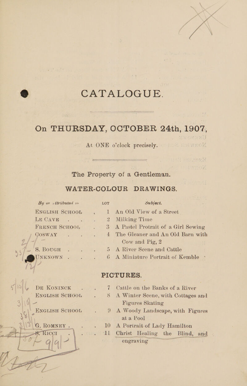     By or uttributed io ENGLISH SCHOOL LE CAVE FRENCH SCHOOL COSWAY t ss _ 8. BoucH “haepeon y(8(4. DE Konrncok | ENGLISH SCHOOL .\° ENGLISH SCHOOL AG. . ROMNEY . f geicc: |    zB J er i oa 4 a | g tA 5 : 4 ae watt eee Gensel LOT Subject. 1 An Old View of a Street 2 Milking Time 3 &lt;A Pastel Protrait of a Girl Sewing 4 The Gleaner and An Old Barn with Cow and Pig, 2 )&gt; A River Scene and Cattle 6 &lt;A Miniature Portrait of Kemble * PICTURES. 7 Cattle on the Banks of a River ; A Winter Scene, with Cottages and Figures Skating J A Woody Landscape, with Figures at a Pool 10 A Portrait of Lady Hamilton Il Christ Healing the Blind, and engraving