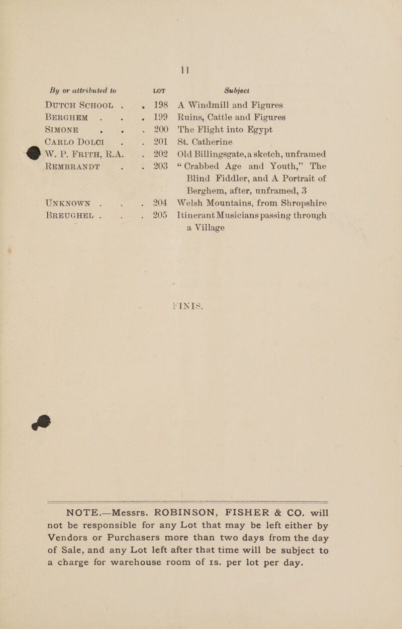1] By or attributed to LOT Subject DUTCH SCHOOL . » 198 A Windmill and Figures BERGHEM . é - 199 Ruins, Cattle and Figures SIMONE ° : . 200 The Flight into Egypt CARLO DOLCI. . 201 St. Catherine © Wi P. ERITH, LOA. . 202 Old Billingsgate,a sketch, unframed REMBRANDT : . 203 “Crabbed Age and Youth,” The Blind Fiddler, and A Portrait of Berghem, after, unframed, 3 UNKNOWN . : . 204 Welsh Mountains, from Shropshire BREUGHEL . ; . 205 Itinerant Musicians passing through ; a Village FENTS:   NOTE.—Messrs. ROBINSON, FISHER &amp; CO. will not be responsible for any Lot that may be left either by Vendors or Purchasers more than two days from the day of Sale, and any Lot left after that time will be subject to a charge for warehouse room of Is. per lot per day.