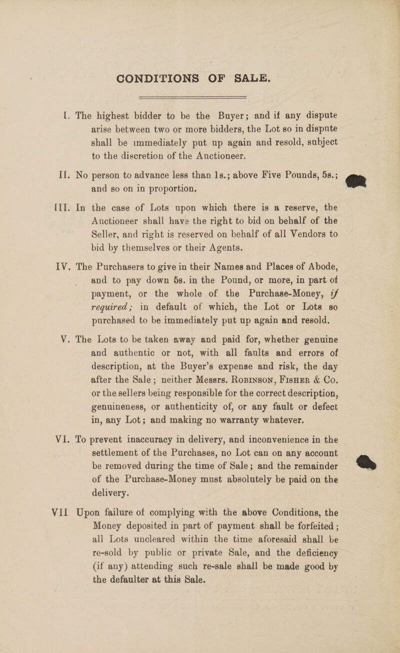 VII CONDITIONS OF SALE. shall be immediately put up again and resold, subject to the discretion of the Auctioneer. and so on in proportion. Auctioneer shall have the right to bid on behalf of the Seller, and right is reserved on behalf of all Vendors to bid by themselves or their Agents. and to pay down 5s. in the Pound, or more, in part of payment, or the whole of the Purchase-Money, 7/ required; in default of which, the Lot or Lots so purchased to be immediately put up again and resold. and authentic or not, with all faults and errors of description, at the Buyer’s expense and risk, the day after the Sale; neither Messrs. Roprnson, FisHEer &amp; Co. or the sellers being responsible for the correct description, genuineness, or authenticity of, or any fault or defect in, any Lot; and making no warranty whatever. To prevent inaccuracy in delivery, and inconvenience in the settlement of the Purchases, no Lot can on any account be removed during the time of Sale; and the remainder of the Purchase-Money must absolutely be paid on the delivery. Upon failure of complying with the above Conditions, the Money deposited in part of payment shall be forfeited ; all Lots uncleared within the time aforesaid shall be re-sold by public or private Sale, and the deficiency — (if any) attending such re-sale shall be made good es the defaulter at this Sale.