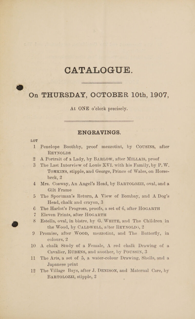 aa CATALOGUE.  LOT At ONE o’clock precisely.  ENGRAVINGS. Penelope Boothby, proof mezzotint, by COUSINS, after REYNOLDS A Portrait of a Lady, by BARLOW, after MILLAIS, proof The Last Interview of Louis XVI. with his Family, by P. W. TOMKINS, stipple, and George, Prince of Wales, on Horse- brek, 2 | Mrs. Cosway, An Angel’s Head, by BARTOLOZZI, oval, and a Gilt Frame | The Sportman’s Return, A View of Bombay, and A Dog’s Head, chalk and crayon, 3 The Harlot’s Progress, proofs, a set of 6, after HOGARTH Eleven Prints, after HOGARTH Estella, oval, in bistre, by G. WHITE, and The Children in the Wood, by CALDWELL, after REYNOLDS, 2 Promise, after WOOD, mezzotint, and The Butterfly, in colours, 2 A chalk Study of a Female, A red chalk Drawing of a Cavalier, RUBENS, and another, by POUSSIN, 3 The Arts, a set of 5, a water-colour Drawing, Shells, and a Japanese print | The Village Boys, after J. DENISON, and Maternal Care, .by BARTOLOZAI, stipple, 2