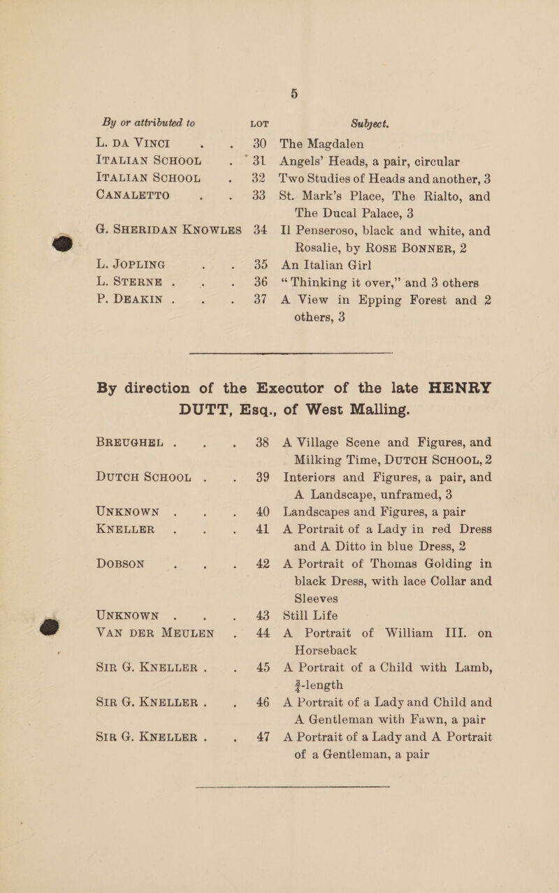 L. DA VINCI ITALIAN SCHOOL ITALIAN SCHOOL CANALETTO G. SHERIDAN KNOWLES L. JOPLING L. STERNE . P. DEAKIN ., do 36 37 The Magdalen Angels’ Heads, a pair, circular Two Studies of Heads and another, 3 St. Mark’s Place, The Rialto, and The Ducal Palace, 3 Il Penseroso, black and white, and Rosalie, by ROSE BONNER, 2 An Italian Girl “Thinking it over,” and 3 others A View in Epping Forest and 2 others, 3 BREUGHEL . DUTCH SCHOOL UNKNOWN KNELLER - DOBSON UNKNOWN VAN DER MEULEN Sir G. KNELLER . Sir G. KNELLER . Sirk G. KNELLER . 38 39 40 41 42 43 44 45 46 47 A Village Scene and Figures, and Milking Time, DUTCH SCHOOL, 2 Interiors and Figures, a pair, and A Landscape, unframed, 3 Landscapes and Figures, a pair A Portrait of a Lady in red Dress and A Ditto in blue Dress, 2 A Portrait of Thomas Golding in black Dress, with lace Collar and Sleeves Still Life A Portrait of William III. on Horseback A Portrait of a Child with Lamb, 4-length A Portrait of a Lady and Child and A Gentleman with Fawn, a pair A Portrait of a Lady and A Portrait of a Gentleman, a pair
