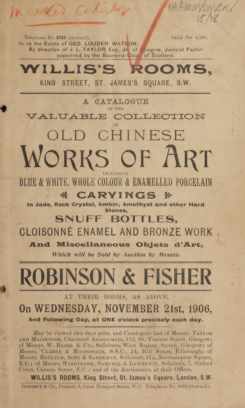   eae Ht f ih fi a Af f i “ % Yee pe peel mV AY, fiAyd i | IO /NE / h Roel Le A Ss é A 42 hh va    Telephone No, 4725 (Gerrard). In re the Estate of GEO. LOUDEN WATSON. 4 By direction of J. L. TAYLOR, Esq., Jr., of Gi. appointed by the Supreme Coug_ WiILLIS’S of Scotland. KING STREET, ST. JAMES’S SQUARE, S.W. | SALE No 4,590,   A GATALOGUE OF THE VALUABLE COLLECTION OLD CHINESE WORKS OF ART _ INCLUDING BLUE &amp; WHITE, WHOLE COLOUR &amp; ENAMELLED PORCELAIN . €&amp; CARVINGS In Jade, Rock Crystal, Amber, Amethyst and other Hard Stones, Zo SNUFF BOTTLES, CLOISONNE ENAMEL AND BRONZE WORK . And Miscellaneous Objets @’Art, Which will be Sold pre Auction Fag Messrs. ALP Pra: ROOMS, AS ABOVE, On WEDNESDAY, NOVEMBER 2ist, 1906, i And Foliowing Day, at ONE o’clock precisely each day.   ae May be viewed two days prior, and Catalogues had of Messrs. TayLor AND Macintosu, Chartered Accountants, 115, St. Vincent Street, Glasgow; ’ of Messrs. W. Barrp &amp; Co., Solicitors, West Regent Street, Glasgow; of Messrs. CLARKE &amp; Macponatp, S.8.C., 24, Hill Street, Edinburgh; of Messrs. Boutton, Sons &amp; SANDEMAN, Soni ore 21a, Northampton Square, E.C.; of Messrs. WinpyBankK, SAMUELL &amp; LAWRENCH, Solicitors, 7, Oxford Court, Cannon Street, E.C ; and of the Auctioneers, at their Offices, WILLIS’S ROOMS, King Street, St. James’s Square, London, S.W. DOHERTY &amp; Go., Printers, 6, Great Newport Street, W.C. Telephone No. 3639 (Gerrard), 