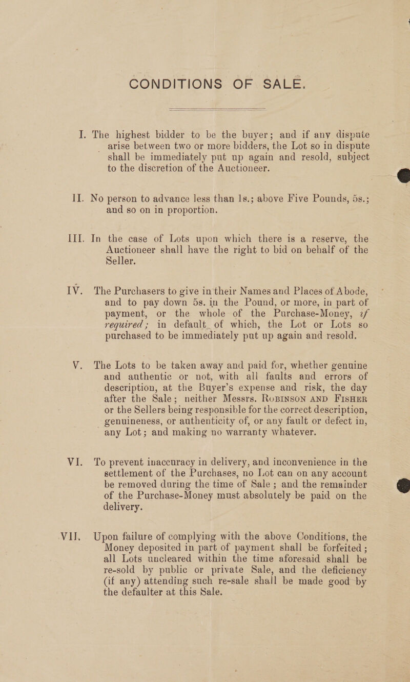 VII. CONDITIONS OF SALE.   shall be immediately put up again and resold, subject to the discretion of the Auctioneer. No person to advance less than 1s.; above Five Pounds, ds.; and so on in proportion. In the case of Lots upon which there is a reserve, the Auctioneer shall have the right to bid on behalf of the Seller. | | The Purchasers to give in their Names and Places of Abode, and to pay down 5s. in the Pound, or more, in part of payment, or the whole of the Purchase-Money, 7/ required; in default_ of which, the Lot or Lots so purchased to be immediately put up again and resold. The Lots to be taken away and paid for, whether genuine and authentic or not, with all faults and errors of description, at the Buyer’s expense and risk, the day after the Sale; neither Messrs. RuBINSON AND FISHER or the Sellers being responsible for the correct description, - genuineness, or authenticity of, or any fault or defect in, any Lot; and making no warranty whatever. To prevent inaccuracy in delivery, and inconvenience in the settlement of the Purchases, no Lot can on any account be removed during the time of Sale ; and the remainder - of the Purchase-Money must absolutely be paid on the delivery. Upon failure of complying with the above Conditions, the Money deposited in part of payment shall be forfeited ; all Lots uncleared within the time aforesaid shall be re-sold by public or private Sale, and the deficiency (if any) attending such re-sale shall be made good by the defaulter at this Sale.  