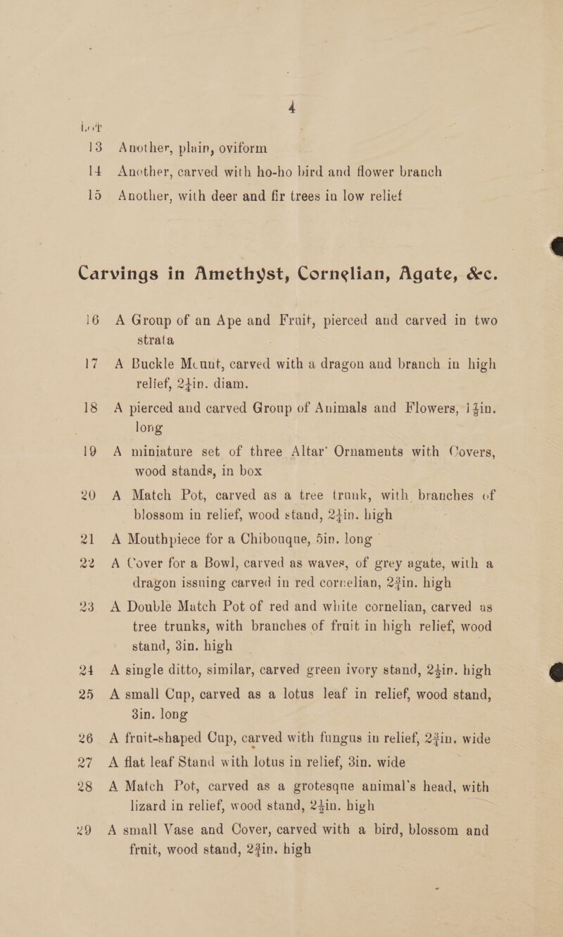Another, plain, oviform Another, carved with ho-ho bird and flower branch Another, with deer and fir trees in low relief 16 La 18 A Group of an Ape and Fruit, pierced and carved in two strata A Buckle Mcunt, carved with a dragon and branch in high relief, 24in. diam. A pierced and carved Group of Animals and Flowers, | 4in. long A miniature set of three Altar’ Ornaments with Covers, wood stands, in box A Match Pot, carved as a tree trunk, with branches of blossom in relief, wood stand, 24in. high A Mouthpiece for a Chibouque, 5in. long © A Cover for a Bowl, carved as waves, of grey agate, with a dragon issuing carved in red correlian, 23in. high A Double Match Pot of red and white cornelian, carved as tree trunks, with branches of frait in high relief, wood stand, 3in. high A single ditto, similar, carved green ivory stand, 24in. high A small Cup, carved as a lotus leaf in relief, wood stand, 3in. long A frait-shaped Cup, carved with fungus in relief, 23in. wide A flat leaf Stand with lotus in relief, 3in. wide A Match Pot, carved as a grotesqne animal's head, with lizard in relief, wood stand, 24in. high ; A small Vase and Cover, carved with a bird, blossom and fruit, wood stand, 2#in. high  