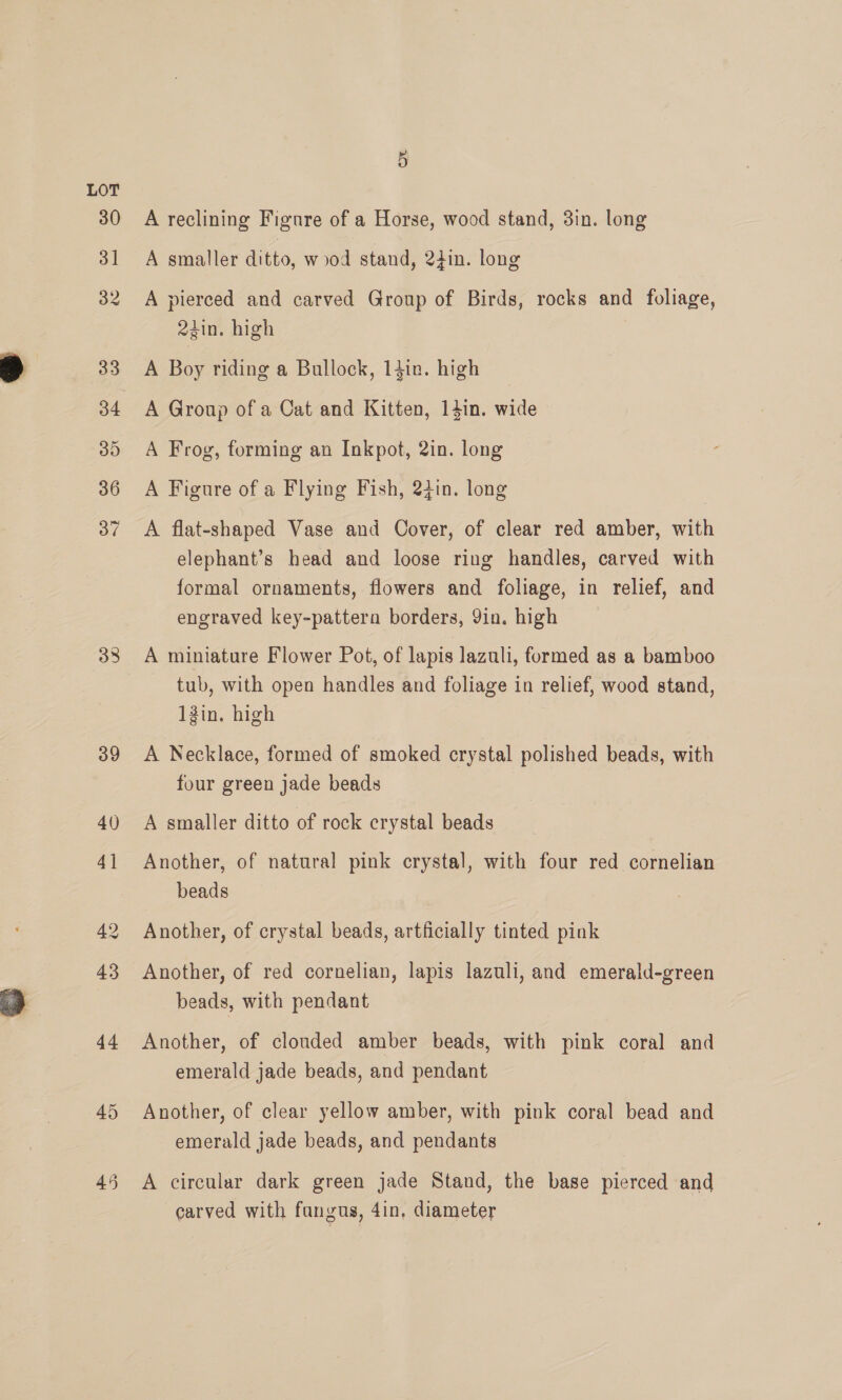 38 39 44 45 45 A reclining Figure of a Horse, wood stand, 3in. long A smaller ditto, wood stand, 2din. long A pierced and carved Group of Birds, rocks and foliage, 24in. high A Boy riding a Bullock, 14in. high A Group of a Cat and Kitten, 14in. wide A Frog, forming an Inkpot, 2in. long A Figure of a Flying Fish, 24in. long A flat-shaped Vase and Cover, of clear red amber, with elephant’s head and loose ring handles, carved with formal ornaments, flowers and foliage, in relief, and engraved key-pattera borders, Yin. high A miniature Flower Pot, of lapis lazuli, formed as a bamboo tub, with open handles and foliage in relief, wood stand, 1Zin. high A Necklace, formed of smoked crystal polished beads, with four green jade beads A smaller ditto of rock crystal beads Another, of natural pink crystal, with four red cornelian beads Another, of crystal beads, artficially tinted pink Another, of red cornelian, lapis lazuli, and emerald-green beads, with pendant Another, of clouded amber beads, with pink coral and emerald jade beads, and pendant Another, of clear yellow amber, with pink coral bead and emerald jade beads, and pendants A circular dark green jade Stand, the base pierced and carved with fangus, 4in, diameter