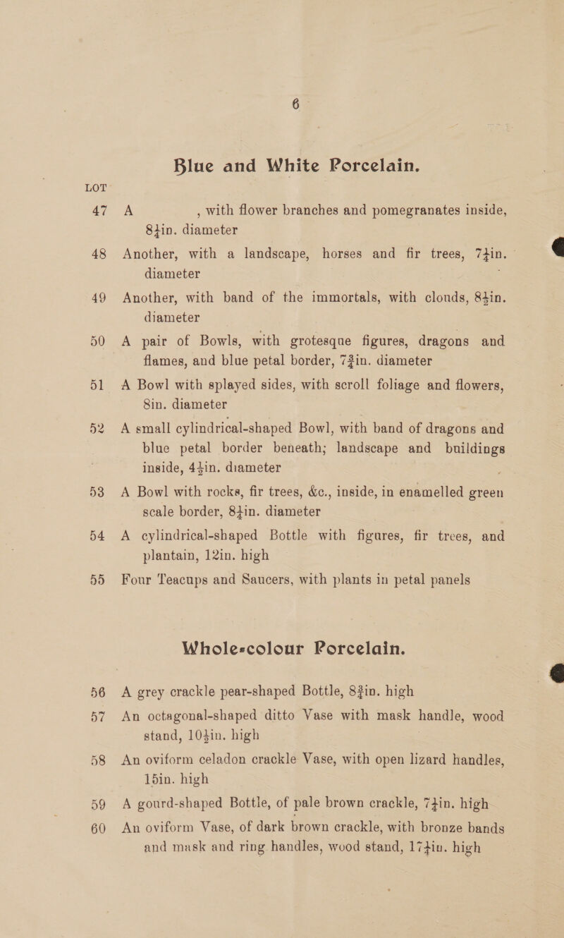 47 48 49 50 D1 D2 53 o4 S19) Blue and White Porcelain. A , with flower branches and pomegranates inside, 8iin. diameter Another, with a landscape, horses and fir trees, 7+in. © diameter . Another, with band of the immortals, with clonds, 84in. diameter A pair of Bowls, with grotesque figures, dragons and flames, and blue petal border, 73in. diameter A Bowl with splayed sides, with scroll foliage and flowers, Sin. diameter A small cylindrical-shaped Bowl, with band of dragons and blue petal border beneath; landscape and _ buildings inside, 44in. diameter A Bowl with rocks, fir trees, &amp;c., inside, in enamelled green scale border, 84in. diameter A cylindrical-shaped Bottle with figures, fir trees, and plantain, 12in. high Four Teacups and Saucers, with plants in petal panels Wholescolour Porcelain. A grey crackle pear-shaped Bottle, 82in. high An octagonal-shaped ditto Vase with mask handle, wood stand, 104in. high 7 An oviform celadon crackle Vase, with open lizard handles, 1d5in. high A gourd-shaped Bottle, of pale brown crackle, 7}in. high An oviform Vase, of dark brown crackle, with bronze bands and mask and ring handles, wood stand, 17din. high  