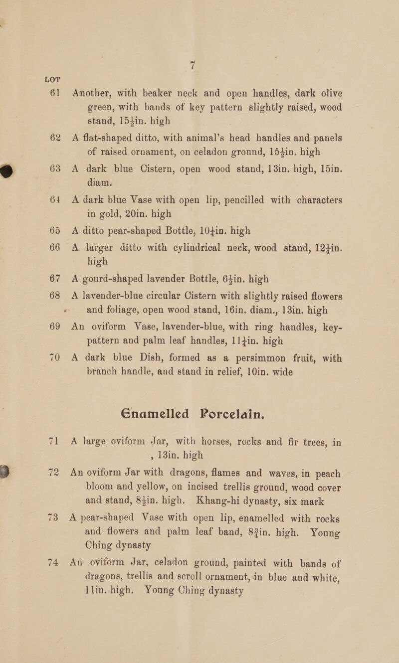 61 Another, with beaker neck and open handles, dark olive green, with bands of key pattern slightly raised, wood stand, 154in. high 62 A flat-shaped ditto, with animal’s head handles and panels of raised ornament, on celadon ground, 154in. high 63 <A dark blue Cistern, open wood stand, 138in. high, 15in. diam. 64 A dark blue Vase with open lip, pencilled with characters in gold, 20in. high 65 A ditto pear-shaped Bottle, 10din. high 66 A larger ditto with cylindrical neck, wood stand, 12din. high 67 <A gourd-shaped lavender Bottle, 64in. high 68 A lavender-blue circular Cistern with slightly raised flowers « and foliage, open wood stand, 16in. diam., 13in. high 69 An oviform Vase, lavender-blue, with ring handles, key- pattern and palm leaf handles, 11din. high 70 A dark blue Dish, formed as a persimmon fruit, with branch handle, and stand in relief, 10in. wide Gnamelled Porcelain. ~2 1 A large oviform Jar, with horses, rocks and fir trees, in , 13in. high 72 An oviform Jar with dragons, flames and waves, in peach bloom and yellow, on incised trellis ground, wood cover and stand, 8$in. high. Khang-hi dynasty, six mark 73 A pear-shaped Vase with open lip, enamelled with rocks and flowers and palm leaf band, 83in. high. Young Ching dynasty 74 An oviform Jar, celadon ground, painted with bands of dragons, trellis and scroll ornament, in blue and white, Llin. high, Young Ching dynasty