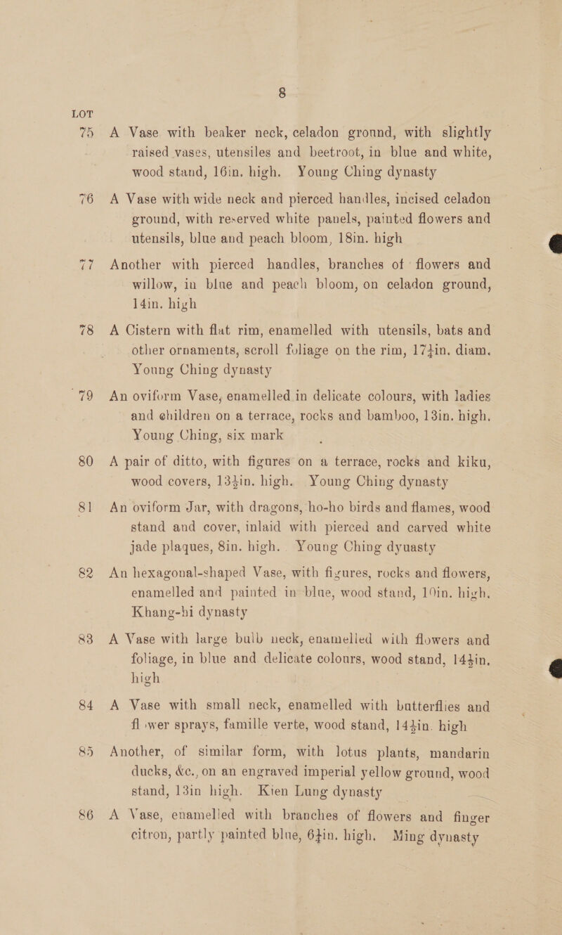 ay) 80 81 &amp;3 84 86 8 A Vase with beaker neck, celadon ground, with slightly raised vases, utensiles and beetroot, in blue and white, wood stand, 16in. high. Young Ching dynasty A Vase with wide neck and pierced handles, incised celadon ground, with reserved white panels, painted flowers and utensils, blue and peach bloom, 18in. high Another with pierced handles, branches of flowers and willow, in blue and peach bloom, on celadon ground, l4in. high A Cistern with flat rim, enamelled with utensils, bats and other ornaments, scroll foliage on the rim, 174in. diam. Young Ching dynasty An oviform Vase, enamelled in delicate colours, with ladies and ehildren on a terrace, rocks and bamboo, 13in. high, Young Ching, six mark A pair of ditto, with figures on a terrace, rocks and kiku, wood covers, 134in. high. Young Ching dynasty An oviform Jar, with dragons, ho-ho birds and flames, wood stand and cover, inlaid with pierced and carved white jade plaques, 8in. high.. Young Ching dyuasty An hexagonal-shaped Vase, with figures, rocks and flowers, enamelled and painted in blue, wood stand, 19in. high. Khang-hi dynasty A Vase with large bulb neck, enamelled with flowers and foliage, in blue and delicate colours, wood stand, 144in. high A Vase with small neck, enamelled with batterflies and fl wer sprays, famille verte, wood stand, 144in. high Another, of similar form, with lotus plants, mandarin ducks, &amp;c., on an engraved imperial yellow ground, wood stand, 13in high. Kien Lung dynasty A Vase, enamelled with branches of flowers and finger citron, partly painted blue, 6}in. high. Ming dynasty  