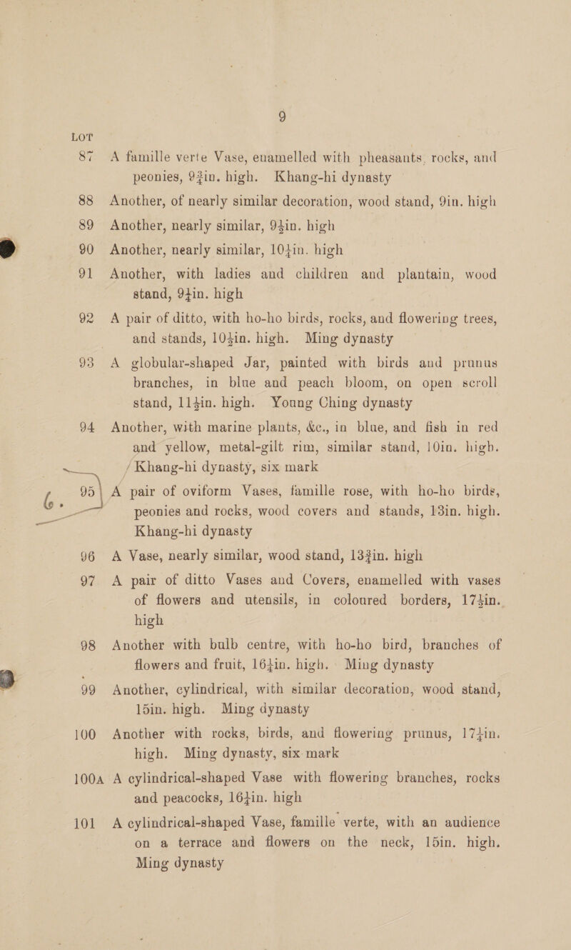 87 96 100 100A 101 A famille verte Vase, enamelled with pheasants, rocks, and peonies, 92in. high. Khang-hi dynasty © Another, of nearly similar decoration, wood stand, Yin. high Another, nearly similar, 94in. high Another, nearly similar, 10tin. high Another, with ladies and children and plantain, wood stand, 94in. high A pair of ditto, with ho-ho birds, rocks, and flowering trees, and stands, 104in. high. Ming dynasty branches, in blue and peach bloom, on open scroll stand, ll4in. high. Young Ching dynasty Another, with marine plants, &amp;., in blue, and fish in red and yellow, metal-gilt rim, similar stand, 10in. high. / Khang-hi dynasty, six mark A pair of oviform Vases, famille rose, with ho-ho birds, peonies and rocks, wood covers and stands, 13in. high. Khang-hi dynasty A Vase, nearly similar, wood stand, 133in. high A pair of ditto Vases and Covers, enamelled with vases of flowers and utensils, in coloured borders, 174in. high Another with bulb centre, with ho-ho bird, branches of flowers and fruit, 164in. high. Ming dynasty Another, cylindrical, with similar decoration, wood stand, 15in. high. Ming dynasty Another with rocks, birds, and flowering prunus, 17+in. high. Ming dynasty, six mark A cylindrical-shaped Vase with flowering branches, rocks and peacocks, 164in. high A cylindrical-shaped Vase, famille verte, with an audience on a terrace and flowers on the neck, ld5in. high. Ming dynasty