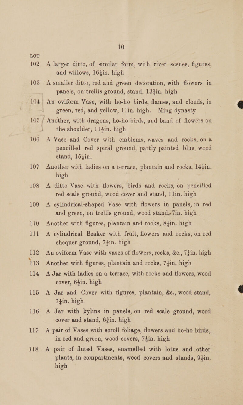 107 108 109 110 111 112 % 113 114 115 116 117 118 10 A larger ditto, of similar form, with river scenes, figures, and willows, 164in. high A smaller ditto, red and green decoration, with flowers in panels, on trellis ground, stand, 132in. high green, red, and yellow, llin. high. Ming dynasty the shoulder, 114in. high A Vase and Cover with emblems, waves and rocks, on a pencilled red spiral ground, partly painted blae, wood stand, 154in. Another with ladies on a terrace, plantain and rocks, 143in. high A ditto Vase with flowers, birds and rocks, on pencilled red scale ground, wood cover and stand, | lin. high A cylindrical-shaped Vase with flowers in panels, in red and green, on trellis ground, wood stand,7in. high | Another with figures, plantain and rocks, Siin. high A cylindrical Beaker with fruit, flowers and rocks, on red chequer ground, 74in. high An oviform Vase with vases of flowers, rocks, &amp;c., 7}in. high Another with figures, plantain and rocks, 7+in. high A Jar with ladies on a terrace, with rocks and flowers, wood cover, 64in. high A Jar and Cover with figures, plantain, &amp;c., wood stand, 7din. high A Jar with kylins in panels, on red scale ground, wood cover and stand, 63in. high A pair of Vases with scroll foliage, flowers and ho-ho birds, in red and green, wood covers, 74in. high A pair of fluted Vases, enamelled with lotus and other. plants, in compartments, wood covers and stands, 94in. high 7  