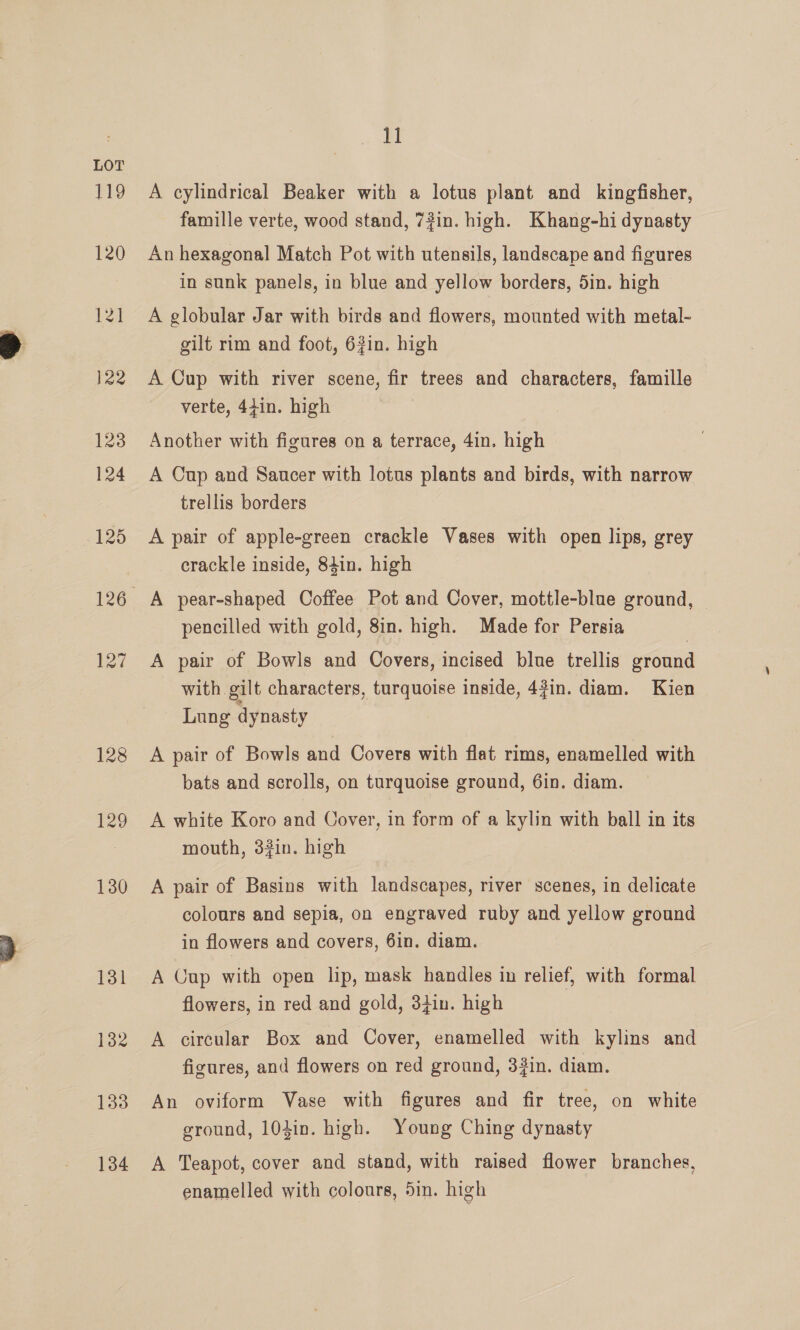 128 129 130 131 132 133 134 El A cylindrical Beaker with a lotus plant and kingfisher, famille verte, wood stand, 72in. high. Khang-hi dynasty An hexagonal Match Pot with utensils, landscape and figures in sunk panels, in blue and yellow borders, 5in. high A globular Jar with birds and flowers, mounted with metal- gilt rim and foot, 63in. high A Cup with river scene, fir trees and characters, famille verte, 44in. high Another with figures on a terrace, 4in. high A Cup and Saucer with lotus plants and birds, with narrow trellis borders A pair of apple-green crackle Vases with open lips, grey crackle inside, 84in. high pencilled with gold, 8in. high. Made for Persia A pair of Bowls and Covers, incised blue trellis ground with gilt characters, turquoise inside, 4?in. diam. Kien Lung dynasty A pair of Bowls and Covers with flat rims, enamelled with bats and scrolls, on turquoise ground, 6in. diam. A white Koro and Cover, in form of a kylin with ball in its mouth, 33in. high A pair of Basins with landscapes, river scenes, in delicate colours and sepia, on engraved ruby and yellow ground in flowers and covers, 6in. diam. A Cup with open lip, mask handles in relief, with formal flowers, in red and gold, 34in. high A circular Box and Cover, enamelled with kylins and figures, and flowers on red ground, 3#in. diam. An oviform Vase with figures and fir tree, on white ground, 103in. high. Young Ching dynasty A Teapot, cover and stand, with raised flower branches, enamelled with colours, 5in. high
