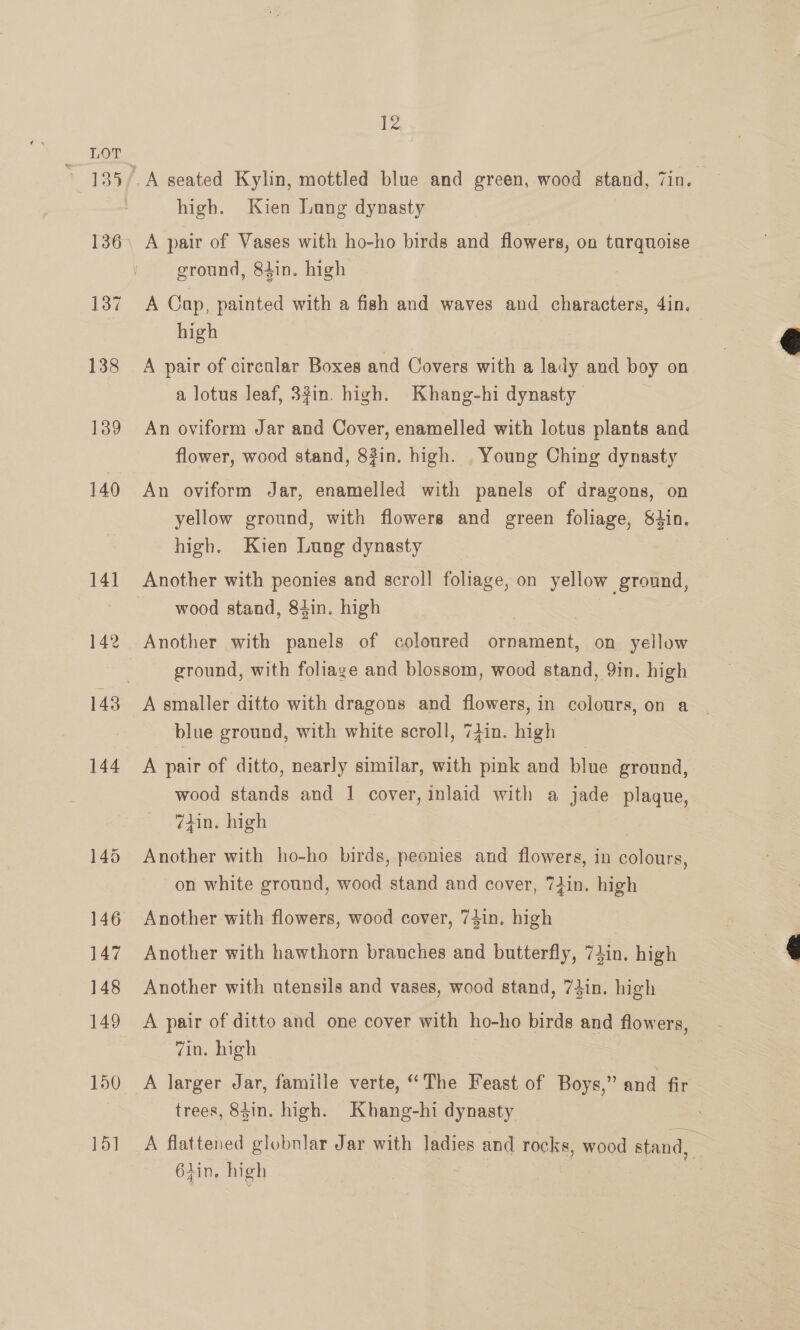 A pair of Vases with ho-ho birds and flowers, on tarquoise ground, 84in. high A Cap, painted with a fish and waves and characters, 4in. high A pair of circular Boxes and Covers with a lady and boy on a lotus leaf, 33in. high. Khang-hi dynasty An oviform Jar and Cover, enamelled with lotus plants and flower, wood stand, 8in. high. . Young Ching dynasty An oviform Jar, enamelled with panels of dragons, on yellow ground, with flowers and green foliage, S4in. high. Kien Lung dynasty wood stand, 84in. high Another with panels of coloured ornament, on yellow ground, with foliage and blossom, wood stand, 9in. high blue ground, with white scroll, 74in. high A pair of ditto, nearly similar, with pink and blue ground, wood stands and 1 cover, inlaid with a jade plaque, 7tin. high Another with ho-ho birds, peonies and flowers, in colours, on white ground, wood stand and cover, 7iin. high Another with flowers, wood cover, 74in. high Another with hawthorn branches and butterfly, 74in. high Another with utensils and vases, wood stand, 73in. high A pair of ditto and one cover with ho-ho birds and flowers, Zin. high trees, 84in. high. Khang-hi dynasty A flattened globnlar Jar with ladies and rocks, wood stand, 6tin, high | | |  