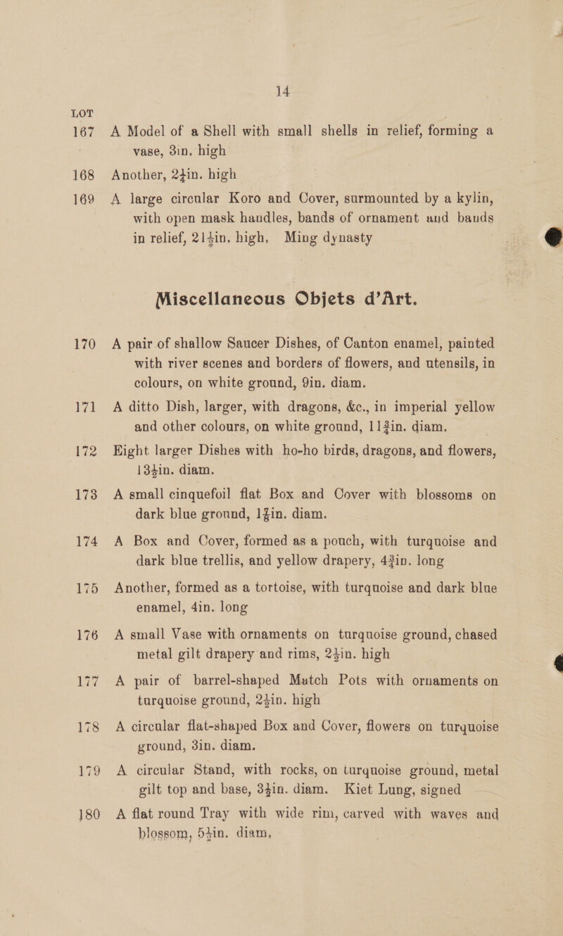 167 168 169 170 171 172 173 174 176 14 A Model of a Shell with small shells in relief, forming a vase, 3in, high Another, 24in. high A large circular Koro and Cover, surmounted by a kylin, with open mask handles, bands of ornament and bands in relief, 214in, high, Ming dynasty Miscellaneous Objets d’Art. A pair of shallow Saucer Dishes, of Canton enamel, painted with river scenes and borders of flowers, and utensils, in colours, on white ground, 9in. diam. A ditto Dish, larger, with dragons, &amp;c., in imperial yellow and other colours, on white ground, 11] 2in. diam. Hight larger Dishes with ho-ho birds, dragons, and flowers, 134in. diam. A small cinquefoil flat Box and Cover with blossoms on dark blue ground, 1Zin. diam. A Box and Cover, formed as a pouch, with turquoise and dark blue trellis, and yellow drapery, 43in. long Another, formed as a tortoise, with turquoise and dark blue enamel, 4in. long A small Vase with ornaments on turquoise ground, chased metal gilt drapery and rims, 24in. high A pair of barrel-shaped Match Pots with ornaments on turquoise ground, 24in. high A circular flat-shaped Box and Cover, flowers on turyuoise ground, 3in. diam. A circular Stand, with rocks, on turquoise ground, metal gilt top and base, 3din. diam. Kiet Lung, signed A flat round Tray with wide rim, carved with waves and blossom, 541n. diam, 