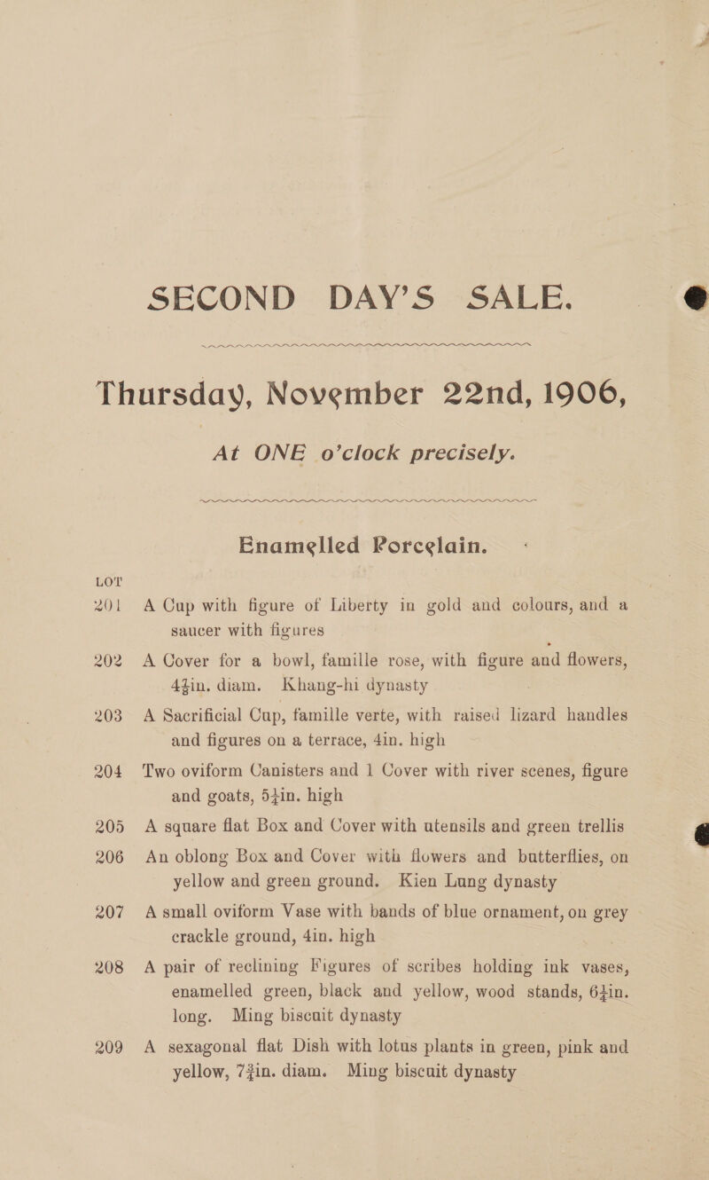 SECOND DAY’S SALE. ees ee aeeeeeee5uore re ems 209 At ONE o’clock precisely. Enamelled Porcelain. A Cup with figure of Liberty in gold and colours, and a saucer with figures A Cover for a bowl, famille rose, with figure and flowers, 4zin, diam. Khang-hi dynasty A Sacrificial Cup, famille verte, with raised lizard handles and figures on a terrace, 4in. high Two oviform Canisters and 1 Cover with river scenes, figure and goats, 54in. high A square flat Box and Cover with utensils and green trellis An oblong Box and Cover with flowers and butterflies, on yellow and green ground. Kien Lung dynasty A small oviform Vase with bands of blue ornament, on grey crackle ground, 4in. high A pair of reclining Figures of scribes holding ink vases, enamelled green, black and yellow, wood stands, 64in. long. Ming biscuit dynasty A sexagonal flat Dish with lotus plants in green, pink and yellow, 7in. diam. Ming biscuit dynasty 