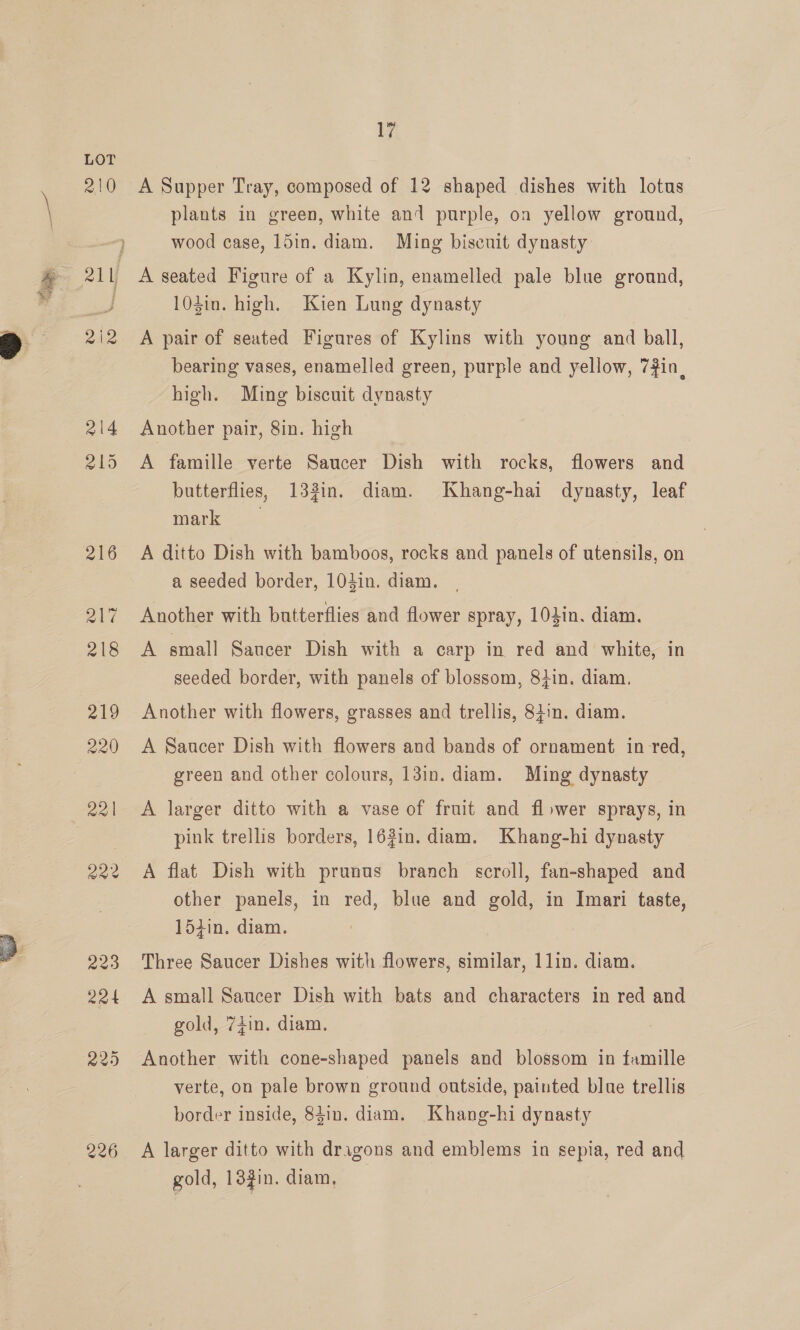  210 R12 214 2195 226 17 A Supper Tray, composed of 12 shaped dishes with lotus plants in green, white and purple, on yellow ground, wood case, 15in. diam. Ming biscuit dynasty A seated Figure of a Kylin, enamelled pale blue ground, 104in. high. Kien Lung dynasty A pair of seated Figures of Kylins with young and ball, bearing vases, enamelled green, purple and yellow, 7#in, high. Ming biscuit dynasty Another pair, 8in. high A famille verte Saucer Dish with rocks, flowers and butterflies, 133in. diam. Khang-hai dynasty, leaf Mark A ditto Dish with bamboos, rocks and panels of utensils, on a seeded border, 103in. diam. Another with butterflies and flower spray, 103in. diam. A small Saucer Dish with a carp in red and white, in seeded border, with panels of blossom, 84in. diam. Another with flowers, grasses and trellis, 8tin. diam. A Saacer Dish with flowers and bands of ornament in red, green and other colours, 13in. diam. Ming dynasty A larger ditto with a vase of fruit and flower sprays, in pink trellis borders, 163in. diam. Khang-hi dynasty A flat Dish with prunus branch scroll, fan-shaped and other panels, in red, blue and gold, in Imari taste, 15iin. diam. Three Saucer Dishes with flowers, similar, 1lin. diam. A small Saucer Dish with bats and characters in red and gold, 74in. diam. Another with cone-shaped panels and blossom in famille verte, on pale brown ground outside, painted blue trellis border inside, 84in. diam. Khang-hi dynasty A larger ditto with dragons and emblems in sepia, red and gold, 13gin. diam,