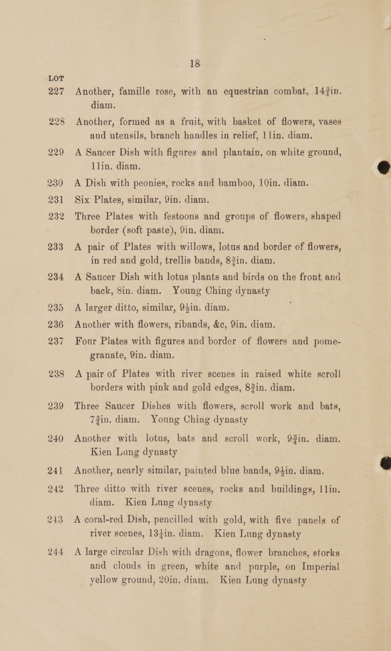 227 228 229 230) 2031 232 233 234 239 236 237 238 239 240 241 242 243 244 18 Another, famille rose, with an equestrian combat, 143in. diam. Another, formed as a frait, with basket of flowers, vases and utensils, branch handles in relief, 1 lin. diam. A Saucer Dish with figures and plantain, on white ground, lin. diam. A Dish with peonies, rocks and bamboo, 10in. diam. Six Plates, similar, 9in. diam. Three Plates with festoons and groups of flowers, shaped border (soft paste), 9in. diam. A pair of Plates with willows, lotus and border of flowers, in red and gold, trellis bands, 82in. diam. A Saucer Dish with lotus plants and birds on the front and back, 8in. diam. Young Ching dynasty A larger ditto, similar, 94in. diam. Another with flowers, ribands, &amp;c, 9in. diam. Four Plates with figures and border of flowers and pome- granate, 9in. diam. A pair of Plates with river scenes in raised white scroll borders with pink and gold edges, 82in. diam. Three Saucer Dishes with flowers, scroll work and bats, 72in. diam. Young Ching dynasty Another with lotus, bats and scroll work, 92in. diam. Kien Lung dynasty: Another, nearly similar, painted blue bands, 94in. diam. Three ditto with river scenes, rocks and buildings, | lin. diam. Kien Lung dynasty ie A coral-red Dish, pencilled with gold, with five panels of river scenes, 18jin. diam. Kien Lung dynasty A large circular Dish with dragons, flower branches, storks— and clouds in green, white and purple, on Imperial yellow ground, 20in, diam. Kien Lung dynasty  