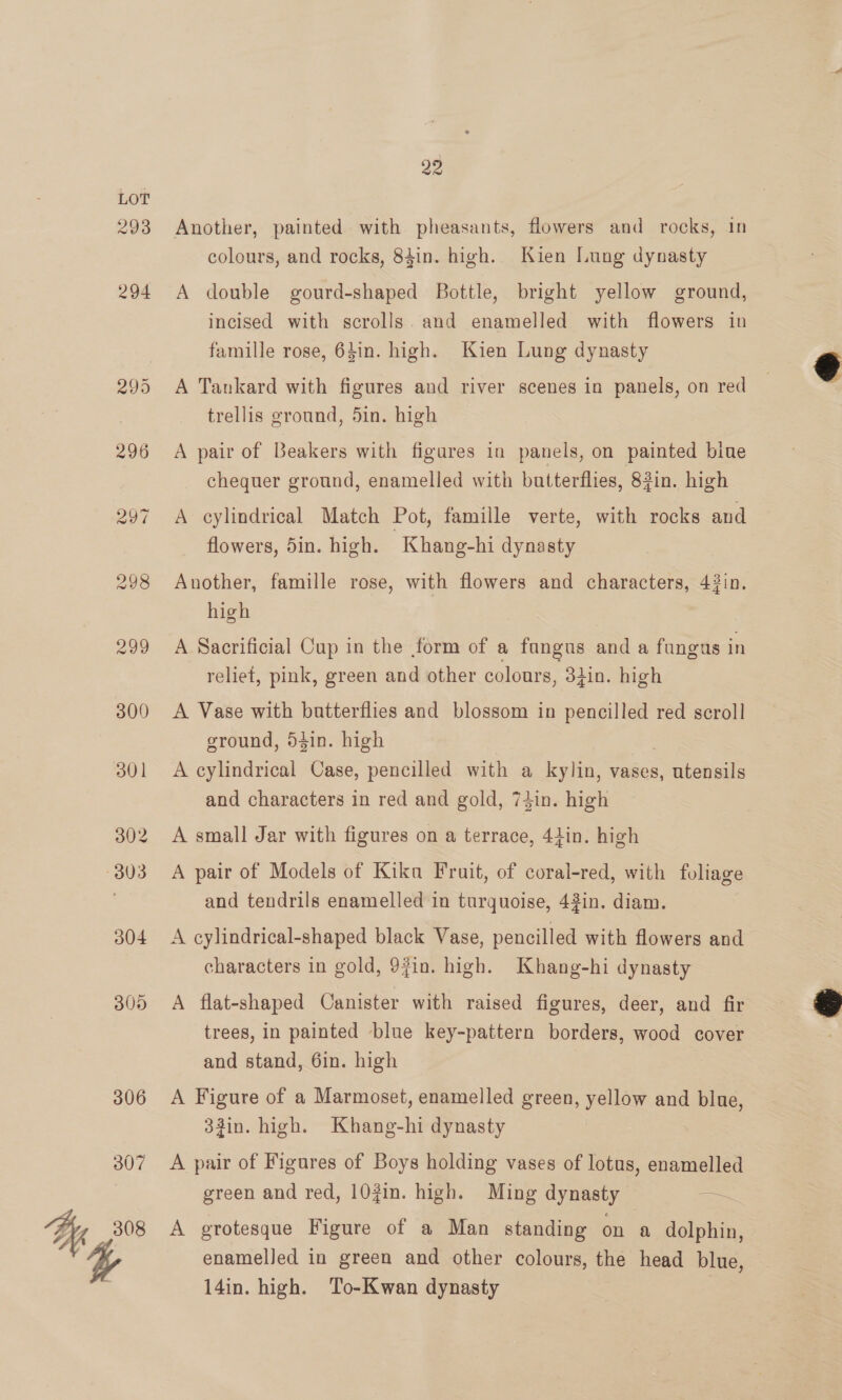 293 22 Another, painted with pheasants, flowers and rocks, in colours, and rocks, 84in. high. Kien Lung dynasty A double gourd-shaped Bottle, bright yellow ground, incised with scrolls. and enamelled with flowers in famille rose, 64in. high. Kien Lung dynasty A Tankard with figures and river scenes in panels, on red trellis ground, 5in. high A pair of Beakers with figures in panels, on painted bine chequer ground, enamelled with butterflies, 83in. high A cylindrical Match Pot, famille verte, with rocks and flowers, 5in. high. Khang-hi dynasty Another, famille rose, with flowers and characters, 43in. high A Sacrificial Cup in the form of a fangus and a fungus in reliet, pink, green and other colours, 34in. high A Vase with butterflies and blossom in pencilled red scroll ground, 54in. high A cylindrical Case, pencilled with a kylin, vases, utensils and characters in red and gold, 74in. high A small Jar with figures on a terrace, 44in. high A pair of Models of Kika Fruit, of coral-red, with foliage and tendrils enamelled in turquoise, 42in. diam. A cylindrical-shaped black Vase, pencilled with flowers and characters in gold, 9fin. high. Khang-hi dynasty A flat-shaped Canister with raised figures, deer, and fir trees, in painted blue key-pattern borders, wood cover and stand, 6in. high A Figure of a Marmoset, enamelled green, yellow and blue, 33in. high. Khang-hi dynasty A pair of Figures of Boys holding vases of lotus, enamelled green and red, 102in. high. Ming dynasty = A grotesque Figure of a Man standing on a dolphin, enamelled in green and other colours, the head blue 14in. high. To-Kwan dynasty | 3  