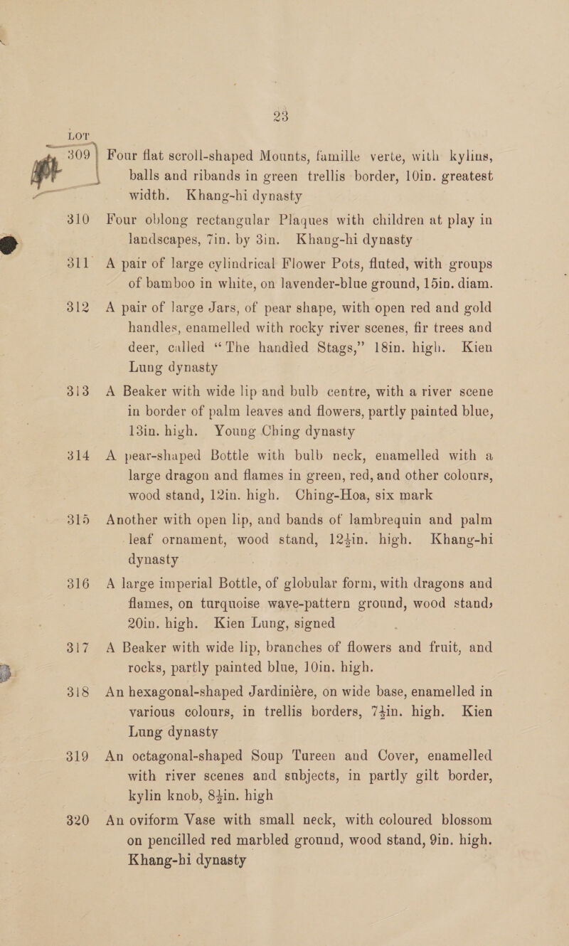 LOT 309} Four flat scroll-shaped Mounts, famille verte, with kylins, pt balls and ribands in green trellis border, 10in. greatest — width. Khang-~hi dynasty 310 Four oblong rectangular Plaques with children at play in landscapes, Zin. by 3in. Khang-hi dynasty 311 A pair of large cylindrical Flower Pots, fluted, with groups of bamboo in white, on lavender-blue ground, 15in. diam. 312 A pair of large Jars, of pear shape, with open red and gold handles, enamelled with rocky river scenes, fir trees and deer, called “The handied Stags,” 18in. high. Kien Lung dynasty 313 A Beaker with wide lip and bulb centre, with a river scene in border of palm leaves and flowers, partly painted blue, 13in. high. Young Ching dynasty 314 A pear-shaped Bottle with bulb neck, enamelled with a large dragon and flames in green, red, and other colours, wood stand, 12in. high. Ching-Hoa, six mark 315 Another with open lip, and bands of lambrequin and palm leaf ornament, wood stand, 124in. high. Khang-hi dynasty | | 316 A large imperial Bottle, of globular form, with dragons and flames, on turquoise wave-pattern ground, wood stand; 20in. high. Kien Lung, signed 317 A Beaker with wide lip, branches of flowers and fruit, and rocks, partly painted blue, 10in. high. 318 An hexagonal-shaped Jardiniére, on wide base, enamelled in various colours, in trellis borders, 74in. high. Kien Lung dynasty 319 An octagonal-shaped Soup Tureen and Cover, enamelled with river scenes and subjects, in partly gilt border, kylin knob, 84in. high 320 An oviform Vase with small neck, with coloured blossom on pencilled red marbled ground, wood stand, 9in. high. Khang-hi dynasty
