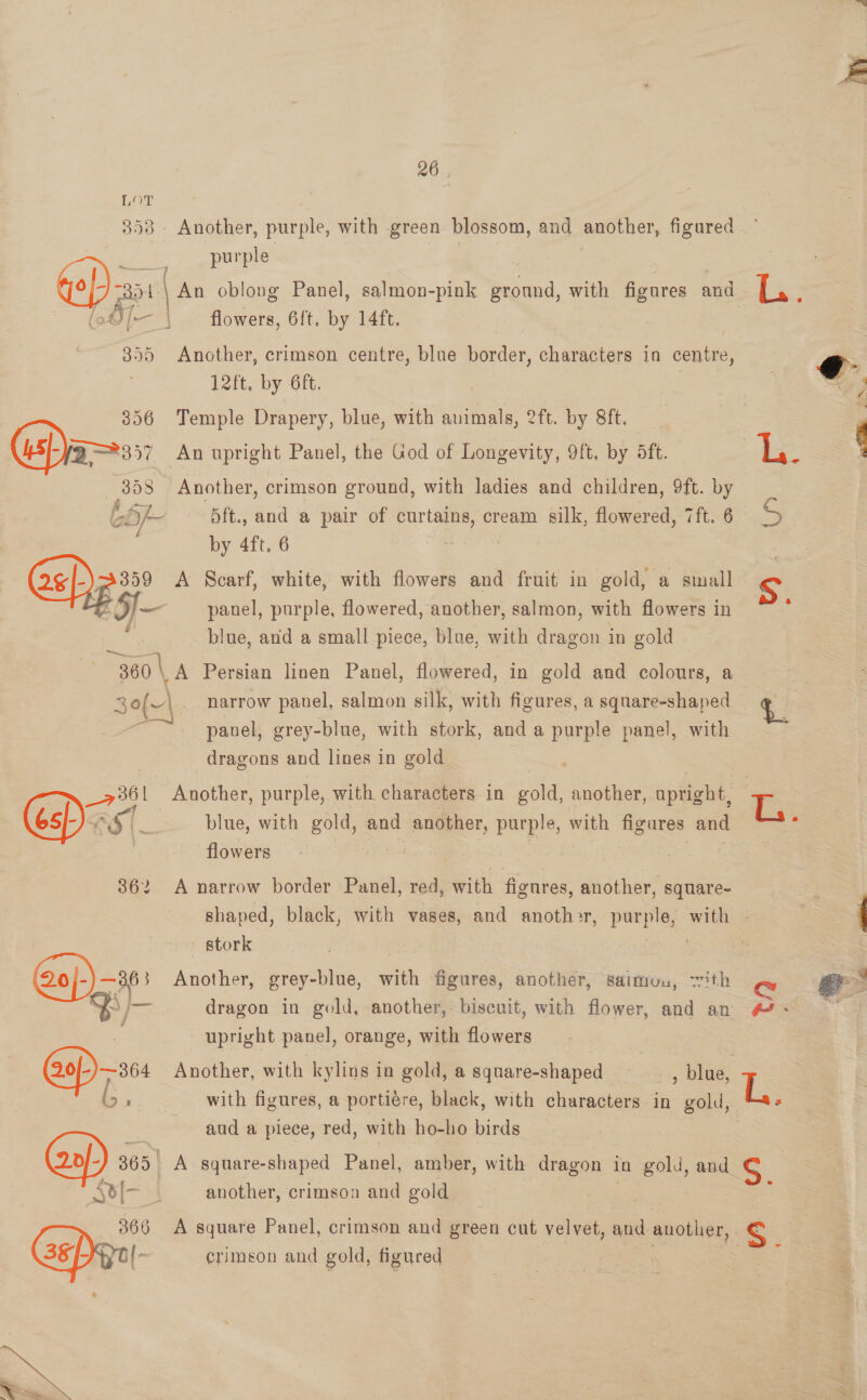 358 - Another, purple, with green blossom, and auc, figured RL purple : Go} a5 | An oblong Panel, salmon-pink ground, with figures and Ty : (oOf— | flowers, 6ft, by 14ft. 355 Another, crimson centre, blue border, characters in centre, 12ft, by 6ft. 356 Temple Drapery, blue, with Me 2ft. by 8ft. OPia=ss: An upright Panel, the God of Longevity, 9ft, by 5ft. 358 - Another, crimson ground, with ladies and children, 9ft. by oh 5 ft., ead a pair of curtains, cream silk, flowered, 7ft. 6 S  by 4ft. 6 3359 A Scarf, white, with flowers and fruit in gold, a small S ae ) Ee panel, purple, flowered, another, salmon, with flowers in :  : blue, and a small piece, blue, with ee in gold 360 la Persian linen Panel, flowered, in gold and colours, a 30(~\ narrow panel, salmon silk, with figures, a square-shaped — t. ~~. panel, grey-blue, with stork, and a purple panel, with dragons and lines in gold . _7361 Another, purple, with characters in gold, another, upright, r. FS (__ | blue, with gold, and another, purple, with figures and flowers | | 362 A narrow border Panel, red, with figures, another, square- ee shaped, black, with vases, and anoth>r, pe with - 4 stork | @o/-)—3 Another, grey-blue, ith figures, another, saimon, ith C ar S/- dragon in gold, another, biscuit, with flower, and an #7. — upright panel, orange, with flowers (0/-)—364 Another, with kylins in gold, a square-shaped | , blue, , (; Rance with figures, a portiére, black, with characters in gold, La aud a piece, red, with ho-ho birds 365 | A square-shaped Panel, amber, with dragon in gold, and S. RY) ee another, crimson and gold 366 A square Panel, crimson and green cut velvet, and anotl 1eL, << GaP a} crimson and gold, figured 
