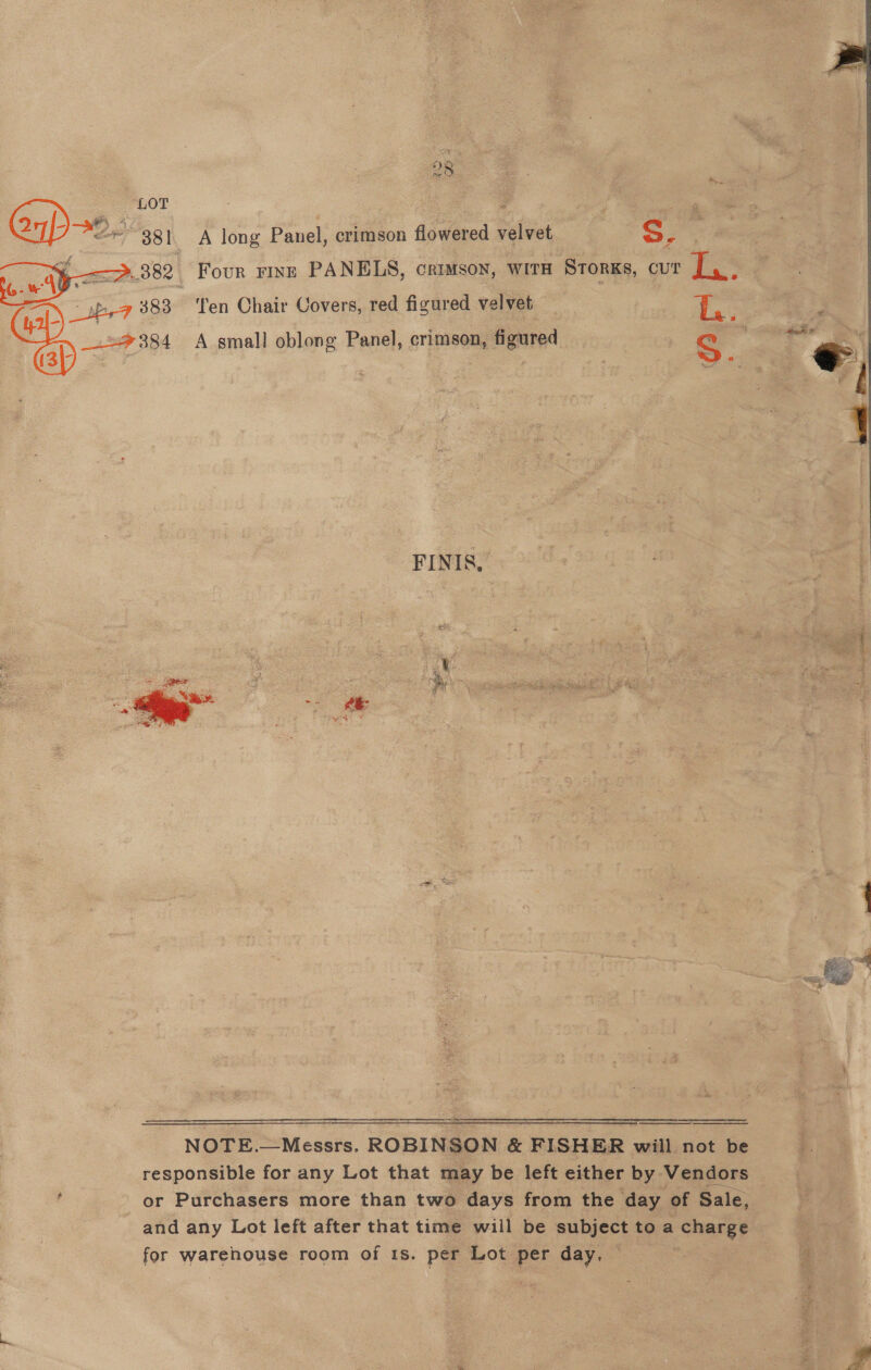 Four rinr PANELS, crimson, with STorKs, cur | a.     —sb,-7 383 ‘Ten Chair Covers, red figured velvet | i, | z _.=384 A small oblong Panel, crimson, figured cS . FINIS, f ; 2 { NOTE.—Messrs. ROBINSON &amp; FISHER will not be responsible for any Lot that may be left either by -Y Sndors ‘ or Purchasers more than two days from the day of Sale, and any Lot left after that time wiil be pubiect toa charge for warehouse room of 1s. per Lot per day, a = Be