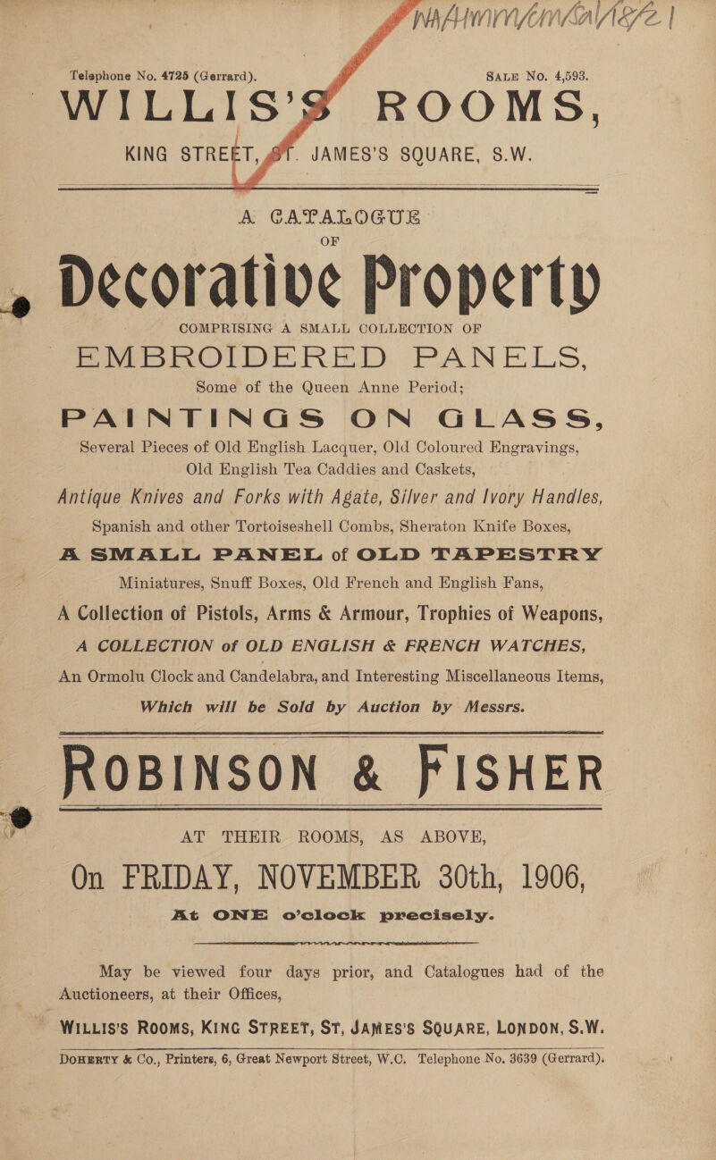   Telephone No, 4725 (Gerrard), WILLIS’S ROOMS, _ JAMES’S SQUARE, 8.W.  KING STREET, gl   A. mae es : Decorative Property COMPRISING A SMALL COLLECTION OF EMBROIDERED PAIN ELS, Some of the Queen Anne Period; PAINTINGS ON GLASS, Several Pieces of Old English Lacquer, Old Coloured Engravings, Old English Tea Caddies and Caskets, Antique Knives and Forks with Agate, Silver and Ivory Handles, Spanish and other Tortoiseshell Combs, Sheraton Knife Boxes, A SMALL PANEL of OLD TAPESTRY Miniatures, Snuff Boxes, Old French and English Fans, A Collection of Pistols, Arms &amp; Armour, Trophies of Weapons, A COLLECTION of OLD ENGLISH &amp; FRENCH WATCHES, An Ormolu Clock and Candelabra, and Interesting Miscellaneous Items, Which will be Sold by Auction by Messrs. ROBINSON &amp; FISHER On FRIDAY, NOVEMBER 30th, 1906, At ONE ov’vclock precisely.         May be viewed four days prior, and Catalogues had of the Auctioneers, at their Offices, DoHERTY &amp; Co., Printers, 6, Great Newport Street, W.C. Telephone No. 3639 (Gerrard),